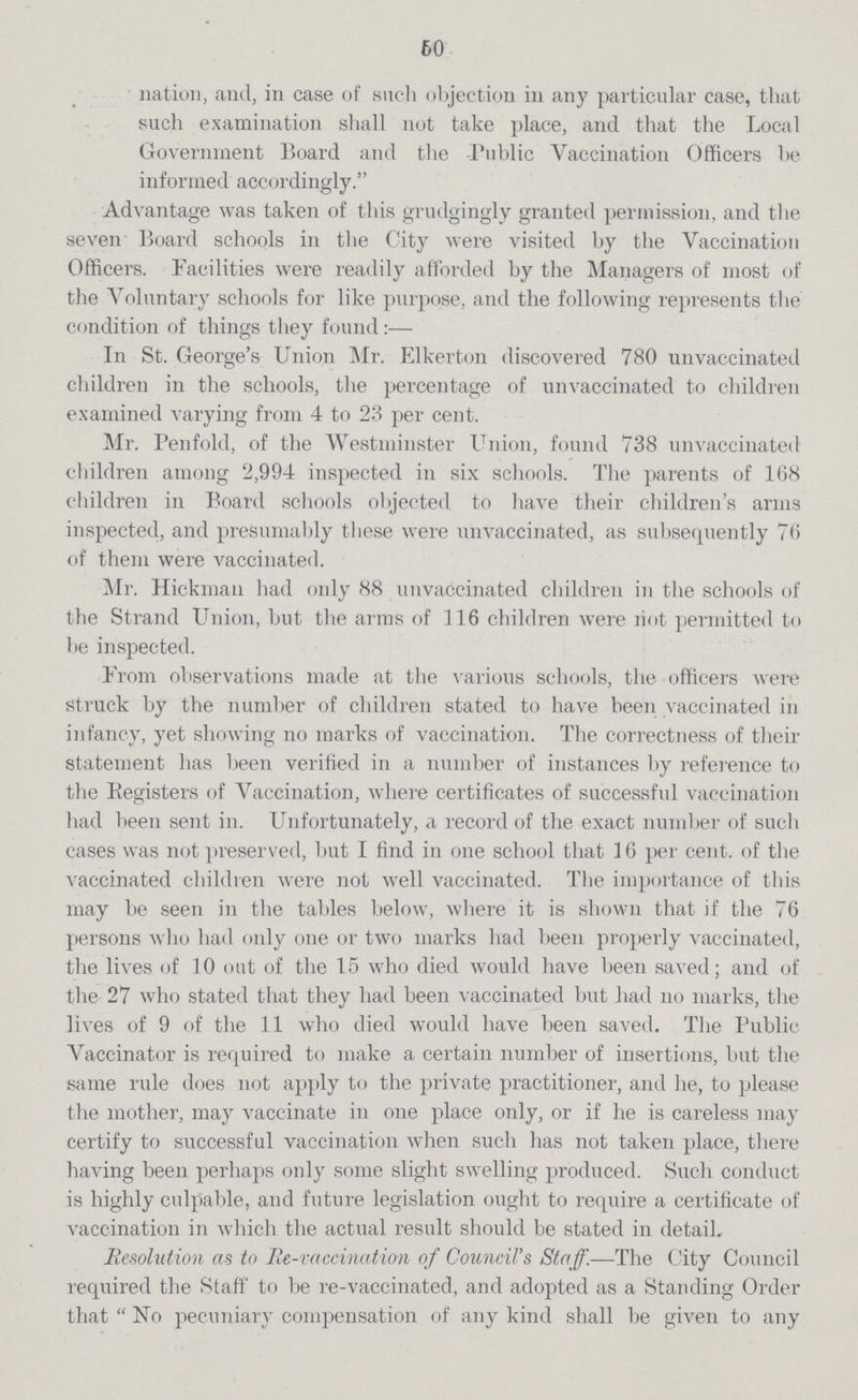 60 nation, and, in case of such objection in any particular case, that such examination shall not take place, and that the Local Government Board and the Public Vaccination Officers be informed accordingly. Advantage was taken of this grudgingly granted permission, and the seven Board schools in the City were visited by the Vaccination Officers. Facilities were readily afforded by the Managers of most of the Voluntary schools for like purpose, and the following represents the condition of things they found:— In St. Georgeper cent.s Union Mr. Elkerton discovered 780 unvaccinated children in the schools, the percentage of unvaccinated to children examined varying from 4 to 23 per cent. Mr. Penfold, of the Westminster Union, found 738 unvaccinated children among 2,994 inspected in six schools. The parents of 168 children in Board schools objected to have their childrenper cent.s arms inspected, and presumably these were unvaccinated, as subsequently 76 of them were vaccinated. Mr. Hickman had only 88 unvaccinated children in the schools of the Strand Union, but the arms of 116 children were hot permitted to be inspected. From observations made at the various schools, the officers were struck by the number of children stated to have been vaccinated in infancy, yet showing no marks of vaccination. The correctness of their statement has been verified in a number of instances by reference to the Registers of Vaccination, where certificates of successful vaccination had been sent in. Unfortunately, a record of the exact number of such cases was not preserved, but I find in one school that 16 per cent. of the vaccinated children were not well vaccinated. The importance of this may be seen in the tables below, where it is shown that if the 76 persons who had only one or two marks had been properly vaccinated, the lives of 10 out of the 15 who died would have been saved; and of the 27 who stated that they had been vaccinated but had no marks, the lives of 9 of the 11 who died would have been saved. The Public Vaccinator is required to make a certain number of insertions, but the same rule does not apply to the private practitioner, and he, to please the mother, may vaccinate in one place only, or if he is careless may certify to successful vaccination when such has not taken place, there having been perhaps only some slight swelling produced. Such conduct is highly culpable, and future legislation ought to require a certificate of vaccination in which the actual result should be stated in detail. Resolution as to Re-vaccination of Councilper cent.s Staff.—The City Council required the Staff to be re-vaccinated, and adopted as a Standing Order that No pecuniary compensation of any kind shall be given to any