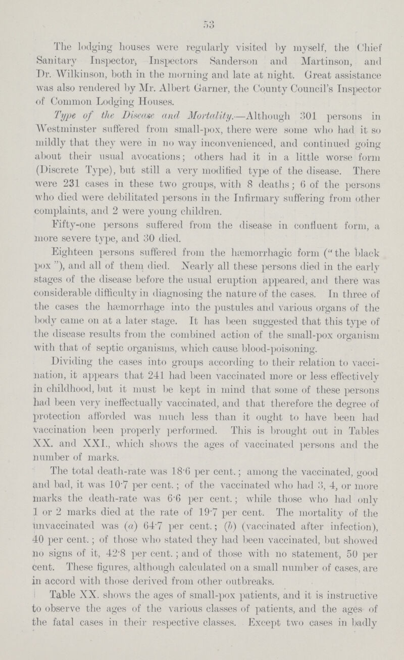 53 The lodging houses were regularly visited by myself, the Chief Sanitary Inspector, Inspectors Sanderson and Martinson, and Dr. Wilkinson, both in the morning and late at night. Creat assistance was also rendered by Mr. Albert Garner, the County Councilper cent.s Inspector of Common Lodging Houses. Type of the Disease and Mortality.—Although 301 persons in Westminster suffered from small-pox, there were some who had it so mildly that they were in no way inconvenienced, and continued going about their usual avocations; others had it in a little worse form (Discrete Type), but still a very modified type of the disease. There were 231 cases in these two groups, with 8 deaths; 6 of the persons who died were debilitated persons in the Infirmary suffering from other complaints, and 2 were young children. Fifty-one persons suffered from the disease in confluent form, a more severe type, and 30 died. Eighteen persons suffered from the hæmorrhagic form (the black pox), and all of them died. Nearly all these persons died in the early stages of the disease before the usual eruption appeared, and there was considerable difficulty in diagnosing the nature of the cases. In three of the cases the haemorrhage into the pustules and Various organs of the body came on at a later stage. It has been suggested that this type of the disease results from the combined action of the small-pox organism with that of septic organisms, which cause blood-poisoning. Dividing the cases into groups according to their relation to vacci nation, it appears that 241 had been vaccinated more or less effectively in childhood, but it must be kept in mind that some of these persons had been very ineffectually vaccinated, and that therefore the degree of protection afforded was much less than it ought to have been had vaccination been properly performed. This is brought out in Tables XX. and XXI., which shows the ages of vaccinated persons and the number of marks. The total death-rate was 18.6 per cent.; among the vaccinated, good and bad, it was 107 per cent.; of the vaccinated who had .>, 4, or more marks the death-rate was 6.6 per cent.; while those who had only 1 or 2 marks died at the rate of 19 7 per cent. The mortality of the unvaccinated was (a) G4per cent.7 per cent.; (b) (vaccinated after infection), 40 per cent.; of those who stated they had been vaccinated, but showed no signs of it, 42.8 per cent.; and of those with no statement, 50 per cent. These figures, although calculated on a small number of cases, are in accord with those derived from other outbreaks. Table XX. shows the ages of small-pox patients, and it is instructive to observe the ages of the various classes of patients, and the ages of the fatal cases in their respective classes. Except two cases in badly