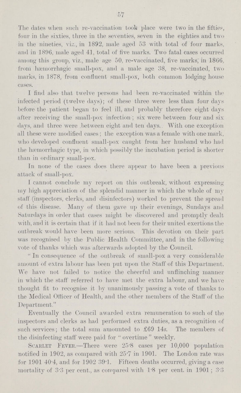 57 The dates when such re-vaccination took place were two in the fifties, four in the sixties, three in the seventies, seven in the eighties and two in the nineties, viz., in 1892, male aged 53 with total of four marks, and in 1896, male aged 41, total of five marks. Two fatal cases occurred -among this group, viz., male age 50, re-vaccinated, five marks, in 1806, from hsemorrhagic small-pox, and a male age 38, re-vaccinated, two marks, in 1878, from confluent small-pox, both common lodging house cases. I find also that twelve persons had been re-vaccinated within the infected period (twelve days); of these three were less than four days before the patient began to feel ill, and probably therefore eight days after receiving the small-pox infection; six were between four and six days, and three were between eight and ten days. With one exception all these were modified cases; the exception was a female with one mark, who developed confluent small-pox caught from her husband who had the hsemorrhagic type, in which possibly the incubation period is shorter than in ordinary small-pox. In none of the cases does there appear to have been a previous attack of small-pox. 1 cannot conclude my report on this outbreak, without expressing my high appreciation of the splendid manner in which the whole of my staff (inspectors, clerks, and disinfectors) worked to prevent the spread of this disease. Many of them gave up their evenings, Sundays and Saturdays in order that cases might be discovered and promptly dealt with, and it is certain that if it had not been for their united exertions the outbreak would have been more serious. This devotion on their part was recognised by the Public Health Committee, and in the following vote of thanks which was afterwards adopted by the Council.  In consequence of the outbreak of small-pox a very considerable amount of extra labour has been put upon the Staff of this Department. We have not failed to notice the cheerful and unflinching manner in which the staff referred to have met the extra labour, and we have thought fit to recognise it by unanimously passing a vote of thanks to the Medical Oflicer of Health, and the other members of the Staff of the Department. Eventually the Council awarded extra remuneration to such of the inspectors and clerks as had performed extra duties, as a recognition of such services; the total sum amounted to £69 14s. The members of the disinfecting staff were paid for  overtime  weekly. Scarlet Fever.—There were 25.8 cases per 10,000 population notified in 1902, as compared with 25*7 in 1901. The London rate was for 1901 40per cent.4, and for 1902 39.1. Fifteen deaths occurred, giving a case mortality of 3per cent.3 per cent., as compared with 1.8 per cent. in 1901; 3.3