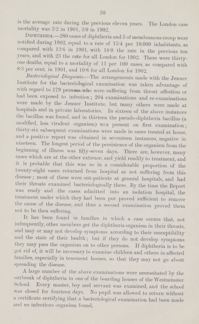 58 is the average rate during the previous eleven years. The London case mortality was 3.2 in 1901, 3.0 in 1902. 1 Hphtheria.—280 cases of diphtheria and 5 of membranous croup were notified during 1902, equal to a rate of 15.4 per 10,000 inhabitants, as compared with 13.6 in 1901, with 16.0 the rate in the previous ten years, and with 23 the rate for all London for 1902. There were thirty one deaths, equal to a mortality of 11 per 100 cases, as compared with 8per cent.3 per cent. in 1901, and 10.8 for all London for 1902. Bacteriological Diagnosis.—The arrangements made with the Jenner Institute for the bacteriological examination was taken advantage of with regard to 179 persons who were suffering from throat affection or had been exposed to infection; 204 examinations and re-examinations were made by the Jenner Institute, but many others were made at hospitals and in private laboratories. In sixteen of the above instances the bacillus was found, and in thirteen the pseudo-diphtheria bacillus (a modified, less virulent organism) wes present on first examination; thirty-six subsequent examinations were made in cases treated at home, and a positive report was obtained in seventeen instances, negative in nineteen. The longest period of the persistence of the organism from the beginning of illness was fifty-seven days. There are, however, many cases which are at the other extreme, and yield readily to treatment, and it is probable that this was so in a considerable proportion of the twenty-eight cases returned from hospital as not suffering from this disease; most of these were out-patients at general hospitals, and had their throats examined bacteriologically there. By the time the Report was ready and the cases admitted into an isolation hospital, the treatment under which they had been put proved sufficient to remove the cause of the disease, and thus a second examination proved them not to be then suffering. It has been found in families in which a case occurs that, not infrequently, other members get the diphtheria organism in their throats, and may or may not develop symptoms according to their susceptibility and the state of their health; but if they do not develop symptoms the}per cent. may pass the organism on to other persons. If diphtheria is to be got rid of, it will be necessary to examine children and others in affected families, especially in tenement houses, so that they may not go about spreading the disease. A large number of the above examinations were necessitated by the outbreak of diphtheria in one of the boarding houses of the Westminster School. Every master, boy and servant was examined, and the school was closed for fourteen days. No pupil was allowed to return without a certificate certifying that a bacteriological examination had been made and no infectious organism found.