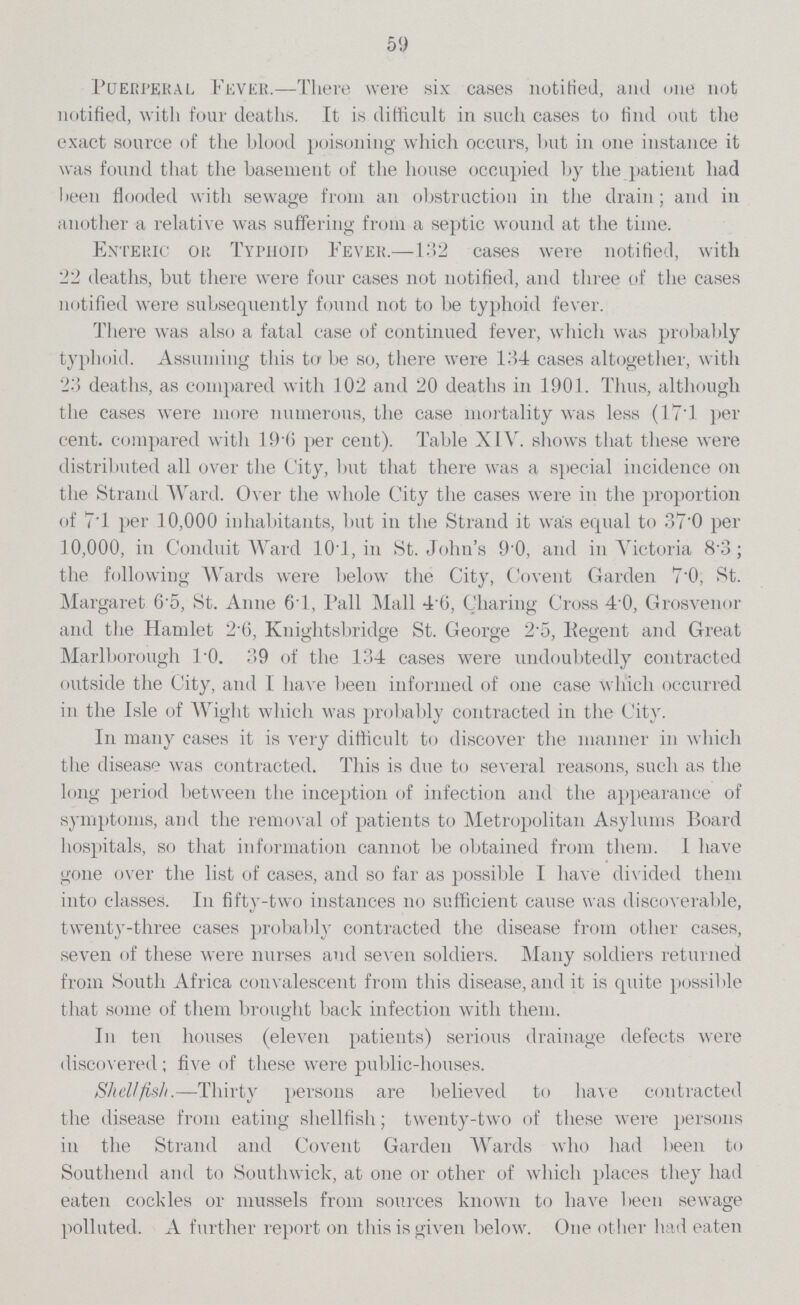 59 Puerperal Fever.—There were six cases notified, and one not notified, with four deaths. It is difficult in such cases to find out the exact source of the blood poisoning which occurs, but in one instance it was found that the basement of the house occupied by the patient had been flooded with sewage from an obstruction in the drain; and in another a relative was suffering from a septic wound at the time. Enteric or Typhoid Fever.—132 cases were notified, with 22 deaths, but there were four cases not notified, and three of the cases notified were subsequently found not to be typhoid fever. There was also a fatal case of continued fever, which was probably typhoid. Assuming this to be so, there were 134 cases altogether, with 23 deaths, as compared with 102 and 20 deaths in 1901. Thus, although the cases were more numerous, the case mortality was less (17.l per cent. compared with 19per cent.6 per cent). Table XIV. shows that these were distributed all over the City, but that there was a special incidence on the Strand Ward. Over the whole City the cases were in the proportion of 7.1 per 10,000 inhabitants, but in the Strand it waper cent.s equal to 37per cent.0 per 10,000, in Conduit Ward 10.1, in St. Johnper cent.s 9.0, and in Victoria 8.3; the following Wards were below the City, Covent Garden 7.0, St. Margaret 6.5, St. Anne 6T, Pall Mall 4per cent.6, Charing Cross 4.0, Grosvenor and the Hamlet 2.6, Kuiglitsbridge St. George 2per cent.5, Eegent and Great Marlborough 1.0. 39 of the 134 cases were undoubtedly contracted outside the City, and I have been informed of one case which occurred in the Isle of Wight which was probably contracted in the City. In many cases it is very difficult to discover the manner in which the disease was contracted. This is due to several reasons, such as the long period between the inception of infection and the appearance of symptoms, and the removal of patients to Metropolitan Asylums Board hospitals, so that information cannot be obtained from them. I have gone over the list of cases, and so far as possible I have divided them into classes. In fifty-two instances no sufficient cause was discoverable, twenty-three cases probably contracted the disease from other cases, seven of these were nurses and seven soldiers. Many soldiers returned from South Africa convalescent from this disease, and it is quite possible that some of them brought back infection with them. In ten houses (eleven patients) serious drainage defects were discovered; five of these were public-houses. Shellfish.—Thirty persons are believed to have contracted the disease from eating shellfish; twenty-two of these were persons in the Strand and Covent Garden Wards who had been to Southend and to Southwick, at one or other of which places they had eaten cockles or mussels from sources known to have been sewage polluted. A further report on this is given below. One other had eaten