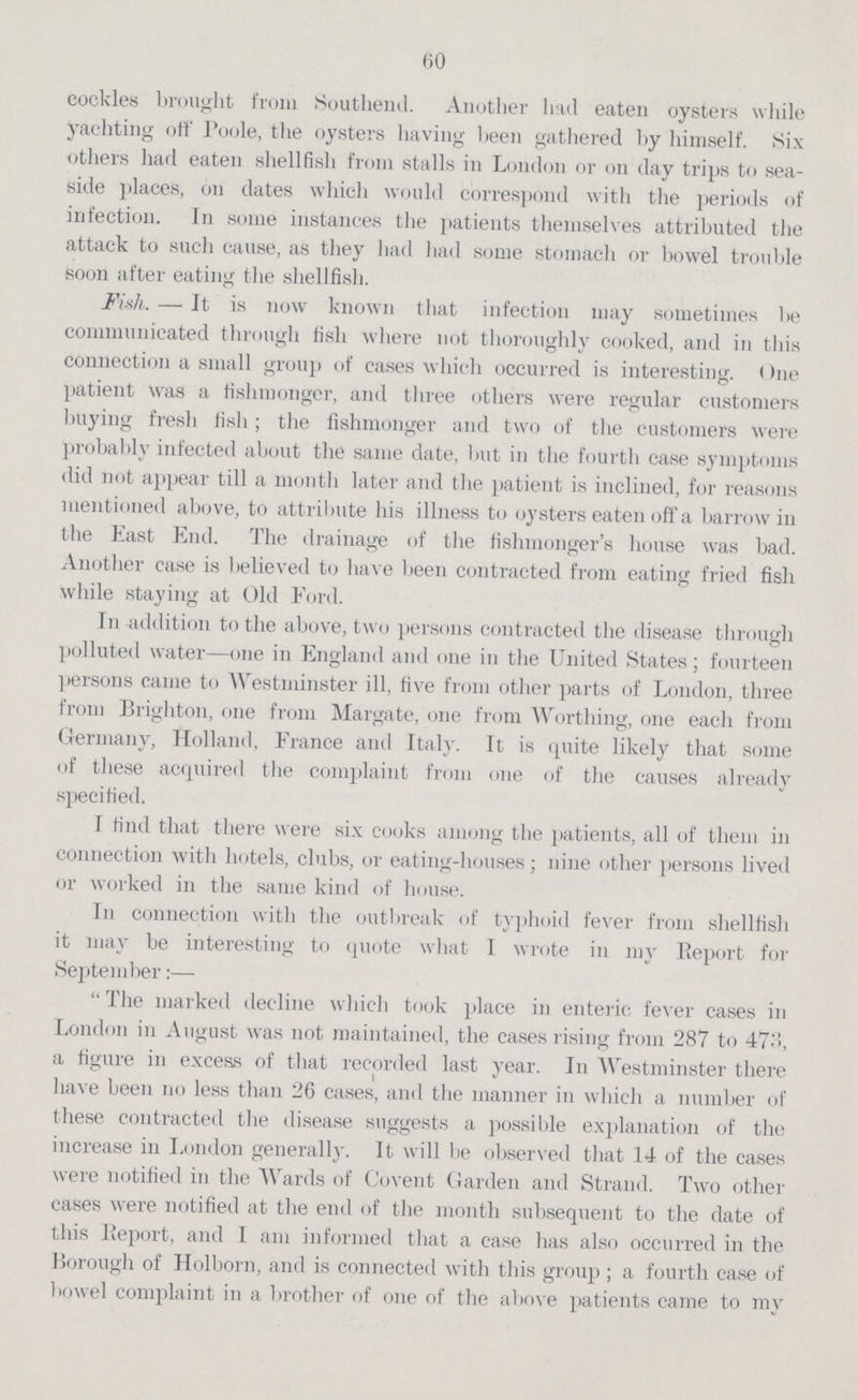 60 cockles brought from Southend. Another had eaten oysters while yachting off Poole, the oysters having been gathered by himself. Six others had eaten shellfish from stalls in London or on day trips to sea side places, on dates which would correspond with the periods of infection. In some instances the patients themselves attributed the attack to such cause, as they had had some stomach or bowel trouble soon after eating the shellfish. Fish. — It is now known that infection may sometimes be communicated through fish where not thoroughly cooked, and in this connection a small group of cases which occurred is interesting. One patient w-as a fishmonger, and three others were regular customers buying fresh fish; the fishmonger and two of the customers were probably infected about the same date, but in the fourth case symptoms did not appear till a month later and the patient is inclined, for reasons mentioned above, to attribute his illness to oysters eaten off a barrow in the East End. The drainage of the fishmongerper cent.s house was bad. Another case is believed to have been contracted from eating fried fish while staying at Old Ford. In addition to the above, two persons contracted the disease through polluted water—one in England and one in the United States; fourteen persons came to Westminster ill, five from other parts of London, three from Brighton, one from Margate, one from Worthing, one each from Germany, Holland, France and Italy. It is quite likely that some of these acquired the complaint from one of the causes already specified. I find that there were six cooks among the patients, all of them in connection with hotels, clubs, or eating-houses; nine other persons lived or worked in the same kind of house. Tn connection with the outbreak of typhoid fever from shellfish it may be interesting to quote what I wrote in my Report for September:— The marked decline which took place in enteric fever cases in London in August was not maintained, the cases rising from 287 to 473, a figure in excess of that recorded last year. In Westminster there have been no less than 26 cases, and the manner in which a number of these contracted the disease suggests a possible explanation of the increase in London generally. It will be observed that 14 of the cases were notified in the Wards of Covent Garden and Strand. Two other cases were notified at the end of the month subsequent to the date of this Report, and 1 am informed that a case lias also occurred in the Borough of Holborn, and is connected with this group ; a fourth case of bowel complaint in a brother of one of the above patients came to my