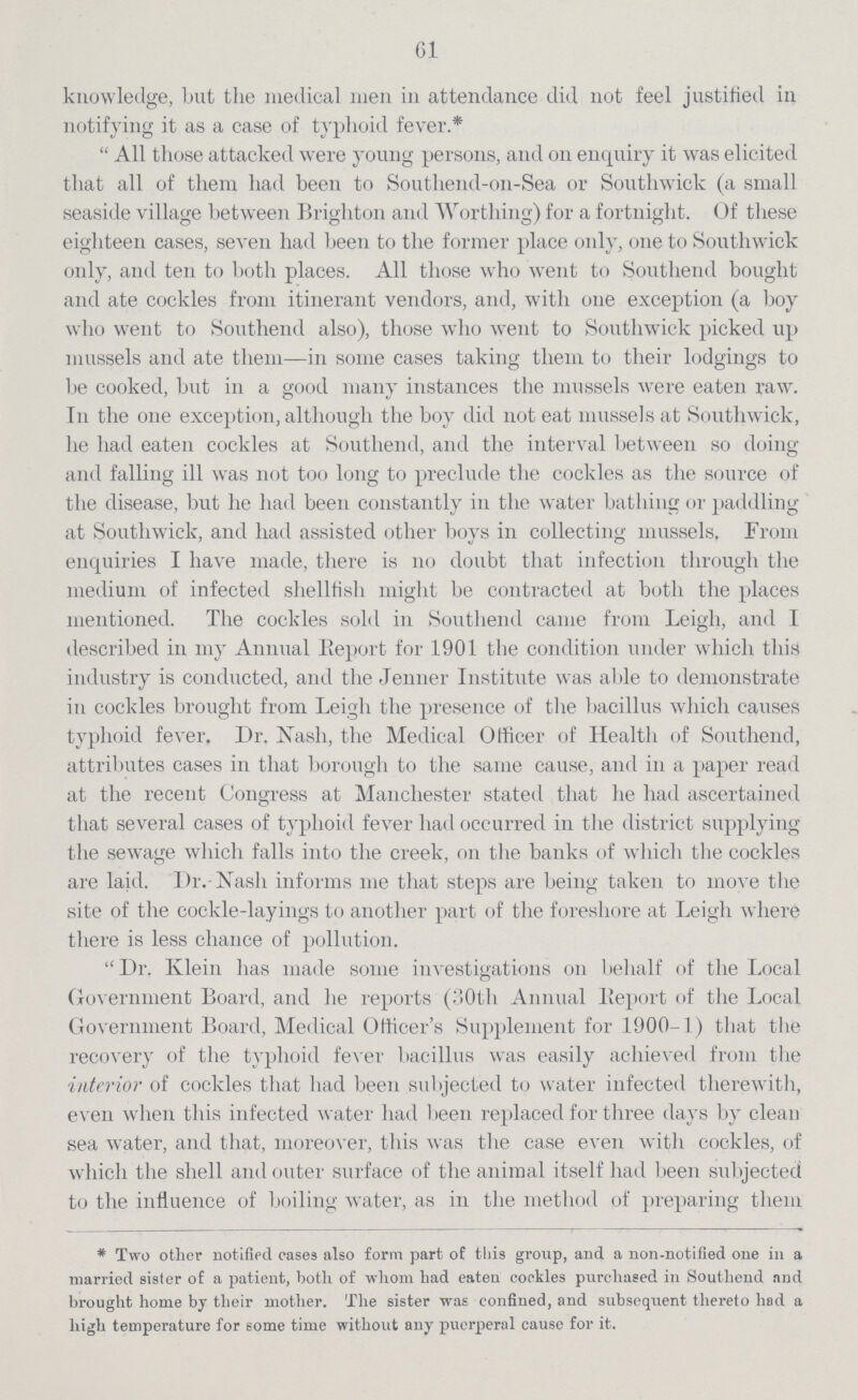 61 knowledge, but the medical men in attendance did not feel justified in notifying it as a case of typhoid fever.*  All those attacked were young persons, and on enquiry it was elicited that all of them had been to Southend-on-Sea or Southwick (a small seaside village between Brighton and Worthing) for a fortnight. Of these eighteen cases, seven had been to the former place only, one to Southwick only, and ten to both places. All those who went to Southend bought and ate cockles from itinerant vendors, and, with one exception (a boy who went to Southend also), those who went to Southwick picked up mussels and ate them—in some cases taking them to their lodgings to be cooked, but in a good many instances the mussels were eaten raw. In the one exception, although the boy did not eat mussels at Southwick, he had eaten cockles at Southend, and the interval between so doing and falling ill was not too long to preclude the cockles as the source of the disease, but he had been constantly in the water bathing or paddling at Southwick, and had assisted other boys in collecting mussels. From enquiries I have made, there is no doubt that infection through the medium of infected shellfish might be contracted at both the places mentioned. The cockles sold in Southend came from Leigh, and I described in my Annual Beport for 1901 the condition under which this industry is conducted, and the Jenner Institute was able to demonstrate in cockles brought from Leigh the presence of the bacillus which causes typhoid fever. Dr. Xash, the Medical Officer of Health of Southend, attributes cases in that borough to the same cause, and in a paper read at the recent Congress at Manchester stated that he had ascertained that several cases of typhoid fever had occurred in the district supplying the sewage which falls into the creek, on the banks of which the cockles are laid. Dr.-Xash informs me that steps are being taken to move the site of the cockle-layings to another part of the foreshore at Leigh where there is less chance of pollution. Dr. Klein has made some investigations on behalf of the Local Government Board, and he reports (30th Annual Beport of the Local Government Board, Medical Officerper cent.s Supplement for 1900-1) that the recovery of the typhoid fever bacillus was easily achieved from the interior of cockles that had been subjected to water infected therewith, even when this infected water had been replaced for three days by clean sea water, and that, moreover, this was the case even with cockles, of which the shell and outer surface of the animal itself had been subjected to the influence of boiling water, as in the method of preparing them *Two other notified eases also form part of this group, and a non-notified one in a married sister of a patient, both of whom had eaten cookies purchased in Southend and brought home by their mother. The sister was confined, and subsequent thereto had a high temperature for some time without any puerperal cause for it.