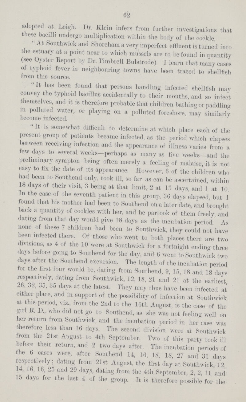 62 adopted at. Leigh. Dr. Klein infers from further investigations that these bacilli undergo multiplication within the body of the cockle. At Southwick and Shoreham a very imperfect effluent is turned into the estuary at a point near to which mussels are to lie found in quantity (see Oyster Report by Dr. Timbrell Bulstrode). I learn that many cases of typhoid fever in neighbouring towns have been traced to shellfish from this source. It has been found that persons handling infected shellfish may convey the typhoid bacillus accidentally to their mouths, and so infect themselves, and it is therefore probable that children bathing or paddling in polluted water, or playing on a polluted foreshore, may similarly become infected. It is somewhat difficult to determine at which place each of the present group of patients became infected, as the period which elapses between receiving infection and the appearance of illness varies from a few days to several weeks—perhaps as many as live weeks—and the preliminary sympton being often merely a feeling of malaise, it is not easy to fix the date of its appearance. However, 6 of the children who had been to Southend only, took ill, so far as can be ascertained, within 18 days of their visit, 3 being at that limit, 2 at 13 days, and 1 at 10. In the case of the seventh patient in this group, 36 days elapsed, but I found that his mother had been to Southend on a later date, and brought back a quantityper cent. of cockles with her, and he partook of them freely7, and dating from that day would give 18 days as the incubation period. As none of these 7 children had been to Southwick, they could not have been infected there. Of those who went to both places there are two divisions, as 4 of the 10 were at Southwick for a fortnight ending three days before going to Southend for the dayper cent., and 6 went to Southwick two days after the Southend excursion. The length of the incubation period for the first four would be, dating from Southend, 9, 15, 18 and 18 days respectively, dating from Southwick, 12, 18, 21 and 21 at the earliest, 26, 32, 35, 35 days at the latest. They may thus have been infected at either place, and in support of the possibility of infection at Southwick at this period, viz., from the 2nd to the 16th August, is the case of the girl R. D., who did not go to Southend, as she was not feeling well on her return from Southwick, and the incubation period in her case was therefore less than 16 days. The second division were at Southwick from the 21st August to 4th September. Two of this party took ill before their return, and 2 two days after. The incubation periods of the 6 cases were, after Southend 14, 16, 18, 18, 27 and 31 days respectively; dating from 21st August, the first day at Southwick, 12, 14, 16, 16, 25 and 29 days, dating from the 4th September, 2, 2, 11 and 15 days for the last 4 of the group. It is therefore possible for the