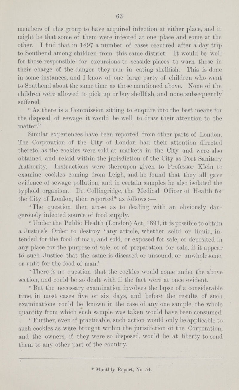 63 members of this group to have acquired infection at either place, and it might be that some of them were infected at one place and some at the other. I find that in .1897 a number of cases occurred after a day trip to Southend among children from this same district. It would be well for those responsible for excursions to seaside places to warn those in their charge of the danger they run in eating shellfish. This is done in some instances, and I know of one large party of children who went to Southend about the same time as those mentioned above. None of the children were allowed to pick up or buy shellfish, and none subsequently suffered. As there is a Commission sitting to enquire into the best means for the disposal of sewage, it would be well to draw their attention to the matter. Similar experiences have been reported from other parts of London. The Corporation of the City of London had their attention directed thereto, as the cockles were sold at markets in the City and were also obtained and relaid within the jurisdiction of the City as Port Sanitary Authority. Instructions were thereupon given to Professor Klein to examine cockles coming from Leigh, and he found that they all gave evidence of sewage pollution, and in certain samples he also isolated the typhoid organism. Dr. Collingridge, the Medical Officer of Health for the City of London, then reported* as follows:—• The question then arose as to dealing witli an obviously dan gerously infected source of food supply. Under the Public Health (London) Act, 1891, it is possible to obtain a Justiceper cent.s Order to destroy per cent.any article, whether solid or liquid, in tended for the food of man, and sold, or exposed for sale, or deposited in. any place for the purpose of sale, or of preparation for sale, if it appear to such Justice that the same is diseased or unsound, or unwholesome, or unfit for the food of man.per cent. There is no question that the cockles would come under the above section, and could be so dealt with if the fact were at once evident. But the necessary examination involves the lapse of a considerable time, in most cases five or six days, and before the results of such examinations could be known in the case of any one sample, the whole quantity from which such sample was taken would have been consumed. Further, even if practicable, such action would only be applicable to such cockles as were brought within the jurisdiction of the Corporation, and the owners, if they were so disposed, would be at liberty to send them to any other part of the country. *Monthly Report, No. 54.