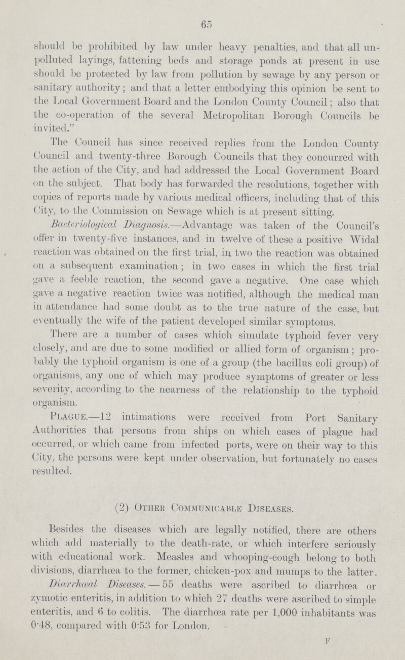 65 should be prohibited by law under heavy penalties, and that all un polluted layings, fattening beds and storage ponds at present in use should be protected by law from pollution by sewage by any person or sanitary authority; and that a letter embodying this opinion be sent to the Local Government Board and the London County Council; also that the co-operation of the several Metropolitan Borough Councils be invited. The Council has since received replies from the London County Council and twenty-three Borough Councils that they concurred with the action of the City, and had addressed the Local Government Board on the subject. That body has forwarded the resolutions, together with copies of reports made by various medical officers, including that of this (per cent.itv, to the Commission on Sewage which is at present sitting. Bacteriological Diagnosis.—Advantage was taken of the Councilper cent.s offer in twenty-five instances, and in twelve of these a positive Widal reaction was obtained on the first trial, in two the reaction was obtained on a subsequent examination; in two cases in which the first trial gave a feeble reaction, the second gave a negative. One case which gave a negative reaction twice was notified, although the medical man in attendance had some doubt as to the true nature of the case, but eventually the wife of the patient developed similar symptoms. There are a number of cases which simulate typhoid fever very closely, and are due to some modified or allied form of organism; pro bably the typhoid organism is one of a group (the bacillus coli group) of organisms, any one of which may produce symptoms of greater or less severity, according to the nearness of the relationship to the typhoid organism. Plague.—12 intimations were received from Port Sanitary Authorities that persons from ships on which cases of plague had occurred, or which came from infected ports, were on their way to this City, the persons were kept under observation, but fortunately 110 cases resulted. (2) Other Communicable Diseases. Besides the diseases which are legally notified, there are others which add materially to the death-rate, or which interfere seriously with educational work. Measles and whooping-cough belong to both divisions, diarrhoea to the former, chicken-pox and mumps to the latter. Diarrheal Diseases. — 55 deaths were ascribed to diarrhoea or zymotic enteritis, in addition to which 27 deaths were ascribed to simple enteritis, and 6 to colitis. The diarrhoea rate per 1,000 inhabitants was 0per cent.48, compared with 0per cent.53 for London. f