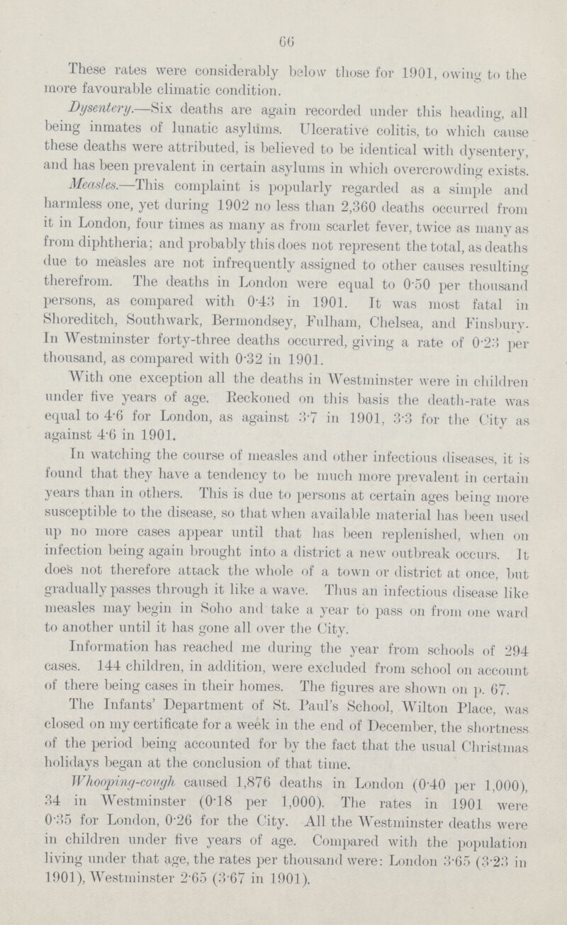 66 These rates were considerably below those for 1901, owing to the more favourable climatic condition. Dysentery.—Six deaths are again recorded under this heading, all being inmates of lunatic asylums. Ulcerative colitis, to which cause these deaths were attributed, is believed to be identical with dysentery, and has been prevalent in certain asylums in which overcrowding exists. Measles.—This complaint is popularly regarded as a simple and harmless one, yet during 1902 no less than 2,360 deaths occurred from it in London, four times as many as from scarlet fever, twice as many as from diphtheria; and probably this does not represent the total, as deaths due to measles are not infrequently assigned to other causes resulting therefrom. The deaths in London were equal to 0.50 per thousand persons, as compared with 0.43 in 1901. It was most fatal in Shoreditch, Southwark, Bermondsey, Tulham, Chelsea, and Finsburv In Westminster forty-three deaths occurred, giving a rate of 0.23 per thousand, as compared with 0.32 in 1901. With one exception all the deaths in Westminster were in children under five years of age. Reckoned on this basis the death-rate was equal to 4.6 for London, as against 3.7 in 1901, 3.3 for the City as against 4.6 in 1901. In watching the course of measles and other infectious diseases, it is found that they have a tendency to be much more prevalent in certain years than in others. This is due to persons at certain ages being more susceptible to the disease, so that when available material has been used up no more cases appear until that has been replenished, when on infection being again brought into a district a new outbreak occurs. It does not therefore attack the whole of a town or district at once, but gradually passes through it like a wave. Thus an infectious disease like measles may begin in Soho and take a year to pass on from one ward to another until it has gone all over the City. Information has reached me during tire year from schools of 294 cases. 144 children, in addition, were excluded from school on account of there being cases in their homes. The figures are shown on p. 67. The Infantsper cent. Department of St. Paulper cent.s School, Wilton Place, was closed on my certificate for a week in the end of December, the shortness of the period being accounted for by the fact that the usual Christmas holidays began at the conclusion of that time. Whooping-cough caused 1,876 deaths in London (0per cent.40 per 1,000), 34 in Westminster (0.18 per 1,000). The rates in 1901 were 0 35 for London, 0.26 for the City. All the Westminster deaths were in children under five years of age. Compared with the population living under that age, the rates per thousand were: London 3.65 (3.23 in 1901), Westminster 2.65 (3.67 in 1901).