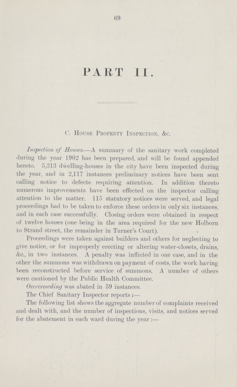 69 PART II. C. House Property Inspection, &c. Inspection of Houses.—A summary of the sanitary work completed during the year 1902 has been prepared, and will be found appended hereto. 5,313 dwelling-houses in the city have been inspected during the year, and in 2,117 instances preliminary notices have been sent calling notice to defects requiring attention. In addition thereto numerous improvements have been effected on the inspector calling attention to the matter. 115 statutory notices were served, and legal proceedings had to be taken to enforce these orders in only six instances, and in each case successfully. Closing orders were obtained in respect of twelve houses (one being in the area required for the new Holborn to Strand street, the remainder in Turner's Court). Proceedings were taken against builders and others for neglecting to give notice, or for improperly erecting or altering water-closets, drains, &c., in two instances. A penalty was inflicted in one case, and in the other the summons was withdrawn on payment of costs, the work having been reconstructed before service of summons. A number of others were cautioned by the Public Health Committee. Overcrowding was abated in 59 instances. The Chief Sanitary Inspector reports :— The following list shows the aggregate number of complaints received and dealt with, and the number of inspections, visits, and notices served for the abatement in each ward during the year:—