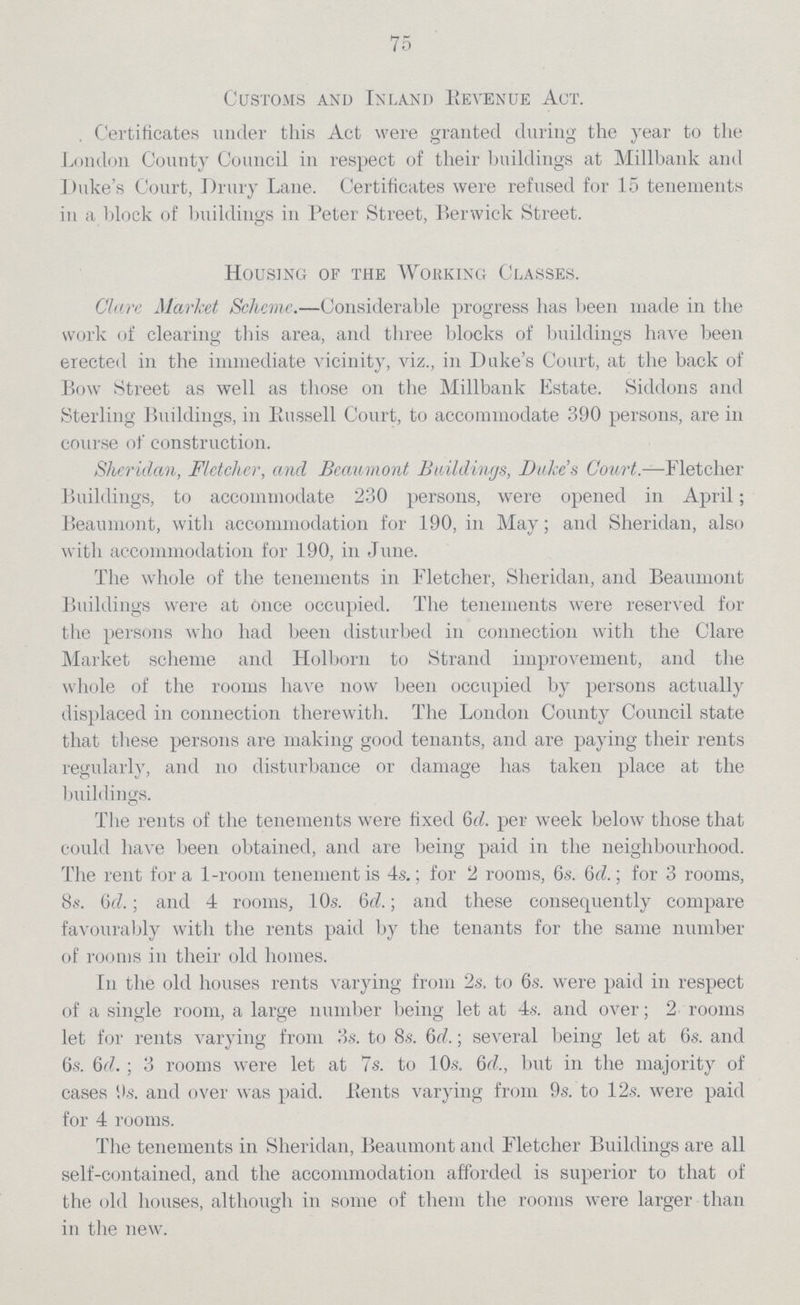 75 Customs and Inland Revenue Act. Certificates under this Act were granted during the year to the London County Council in respect of their buildings at Millbank ami Duke.s Court, Drury Lane. Certificates were refused for 15 tenements in a block of buildings in Peter Street, Berwick Street. Housing of the Working Classes. Clare Market Scheme.—Considerable progress has been made in the work of clearing this area, and three blocks of buildings have been erected in the immediate vicinity, viz., in Duke.s Court, at the back of Bow Street as well as those on the Millbank Estate. Siddons and Sterling Buildings, in Russell Court, to accommodate 390 persons, are in course of construction. Sheridan, Fletcher, and Beaumont Buildings, Duke.s Court.—Fletcher Buildings, to accommodate 230 persons, were opened in April; Beaumont, with accommodation for 190, in May; and Sheridan, also with accommodation for 190, in June. The whole of the tenements in Fletcher, Sheridan, and Beaumont Buildings were at once occupied. The tenements were reserved for the persons who had been disturbed in connection with the Clare Market scheme and Holborn to Strand improvement, and the whole of the rooms have now been occupied by persons actually displaced in connection therewith. The London County Council state that these persons are making good tenants, and are paying their rents regularly, and no disturbance or damage has taken place at the buildings. The rents of the tenements were fixed 6d. per week below those that could have been obtained, and are being paid in the neighbourhood. The rent for a 1-room tenement is 4s.; for 2 rooms, 6s. 6d.; for 3 rooms, 8s. Of?.; and 4 rooms, 10s. 6d.; and these consequently compare favourably with the rents paid by the tenants for the same number of rooms in their old homes. In the old houses rents varying from 2s. to 6s. were paid in respect of a single room, a large number being let at 4s. and over; 2 rooms let for rents varying from 3s. to 8s. 6d.; several being let at 6s. and 6s. 6d.; 3 rooms were let at 7s. to 10s. (id., but in the majority of cases 9s. and over was paid. Rents varying from 9s. to 12s. were paid for 4 rooms. The tenements in Sheridan, Beaumont and Fletcher Buildings are all self-contained, and the accommodation afforded is superior to that of the old houses, although in some of them the rooms were larger than in the new.