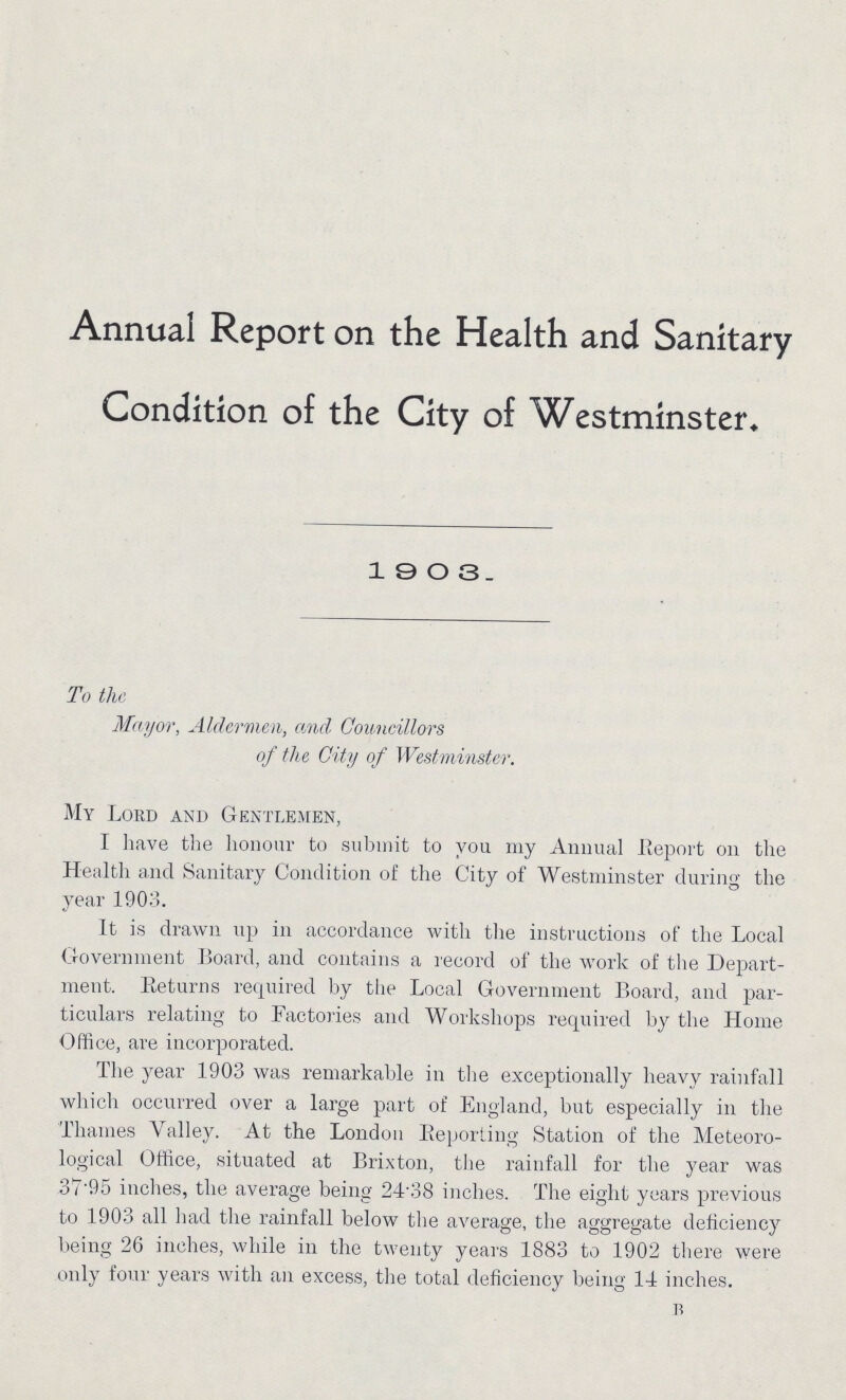 Annual Report on the Health and Sanitary Condition of the City of Westminster* 1903 To the Mayor, Aldermen, and Councillors of the City of Westminster. My Lord and Gentlemen, I have the honour to submit to you my Annual .Report on the Health and Sanitary Condition of the City of Westminster during the year 1903. It is drawn up in accordance with the instructions of the Local Government Board, and contains a record of the work of the Depart ment. Returns required by the Local Government Board, and par ticulars relating to Factories and Workshops required by the Home Office, are incorporated. The year 1903 was remarkable in the exceptionally heavy rainfall which occurred over a large part of England, but especially in the Thames Valley. At the London Eeporting Station of the Meteoro logical Office, situated at Brixton, the rainfall for the year was 37'95 inches, the average being 24'38 inches. The eight years previous to 1903 all had the rainfall below the average, the aggregate deficiency being 26 inches, while in the twenty years 1883 to 1902 there were only four years with an excess, the total deficiency being 14 inches. B