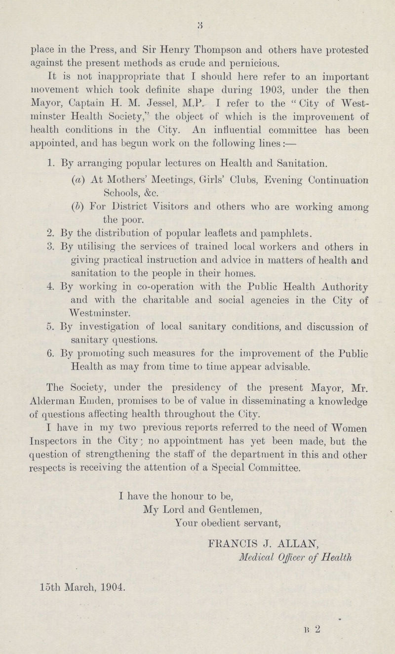 3 place in the Press, and Sir Henry Thompson and others have protested against the present methods as crude and pernicious. It is not inappropriate that I should here refer to an important movement which took definite shape during 1903, under the then Mayor, Captain H. M. Jessel, M.P. I refer to the  City of West minster Health Society, the object of which is the improvement of health conditions in the City. An influential committee has been appointed, and has begun work 011 the following lines:— 1. By arranging popular lectures on Health and Sanitation. (a) At Mothers' Meetings, Girls' Clubs, Evening Continuation Schools, &c. (.b) For District Visitors and others who are working among the poor. 2. By the distribution of popular leaflets and pamphlets. 3. By utilising the services of trained local workers and others in giving practical instruction and advice in matters of health and sanitation to the people in their homes. 4 By working in co-operation with the Public Health Authority and with the charitable and social agencies in the City of Westminster. 5. By investigation of local sanitary conditions, and discussion of sanitary questions. 6. By promoting such measures for the improvement of the Public Health as may from time to time appear advisable. The Society, under the presidency of the present Mayor, Mr. Alderman Emden, promises to be of value in disseminating a knowledge of questions affecting health throughout the City. I have in my two previous reports referred to the need of Women Inspectors in the City; no appointment has yet been made, but the question of strengthening the staff of the department in this and other respects is receiving the attention of a Special Committee. I have the honour to be, My Lord and Gentlemen, Your obedient servant, FRANCIS J. ALLAN, Medical Officer of Health loth March, 1904. B 2