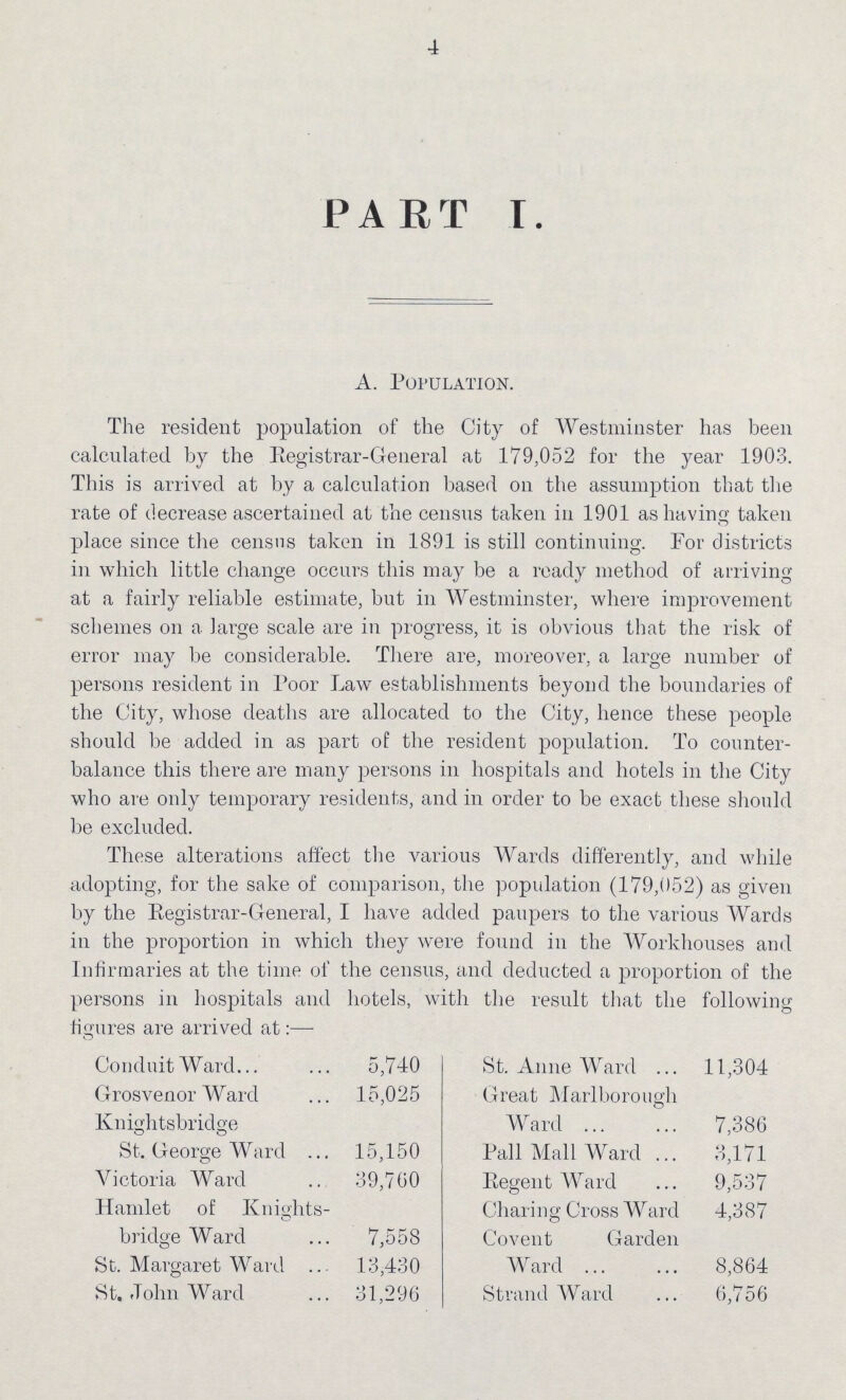 4 PART I. A. POPULATION. The resident population of the City of Westminster has been calculated by the Registrar-General at 179,052 for the year 1903. This is arrived at by a calculation based on the assumption that the rate of decrease ascertained at the census taken in 1901 as having taken place since the census taken in 1891 is still continuing. For districts in which little change occurs this may be a ready method of arriving at a fairly reliable estimate, but in Westminster, where improvement schemes on a large scale are in progress, it is obvious that the risk of error may be considerable. There are, moreover, a large number of persons resident in Poor Law establishments beyond the boundaries of the City, whose deaths are allocated to the City, hence these people should be added in as part of the resident population. To counter balance this there are many persons in hospitals and hotels in the City who are only temporary residents, and in order to be exact these should be excluded. These alterations affect the various Wards differently, and while adopting, for the sake of comparison, the population (179,052) as given by the Registrar-General, I have added paupers to the various Wards in the proportion in which they were found in the Workhouses and Infirmaries at the time of the census, and deducted a proportion of the persons in hospitals and hotels, with the result that the following figures are arrived at:— Conduit Ward 5,740 Grosvenor Ward 15,025 Knightsbridge St. George Ward 15,150 Victoria Ward 39,760 Hamlet of Knights bridge Ward 7,558 St. Margaret Ward 13,430 St. John Ward 31,296 St. Anne Ward 11,304 Great Marlborough Ward 7,386 Pall Mall Ward 3,171 Regent Ward 9,537 Charing Cross Ward 4,387 Covent Garden Ward 8,864 Strand Ward 6,756
