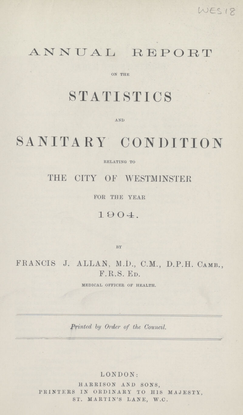 WES 18 ANNUAL REPORT ON THE STATISTICS AND SANITARY CONDITION RELATING TO THE CITY OF WESTMINSTER FOE THE YEAR 1904. BY FRANCIS J. ALLAN, M.I)., C.M., D.P.H. CAMB., F.R.S. ED. MEDICAL OFFICER OF HEALTH. Printed by Order of the Council. LONDON: HARBISON AND SONS, PRINTERS IN ORDINARY TO HIS MAJESTY, ST. MARTIN'S LANE, W.C.