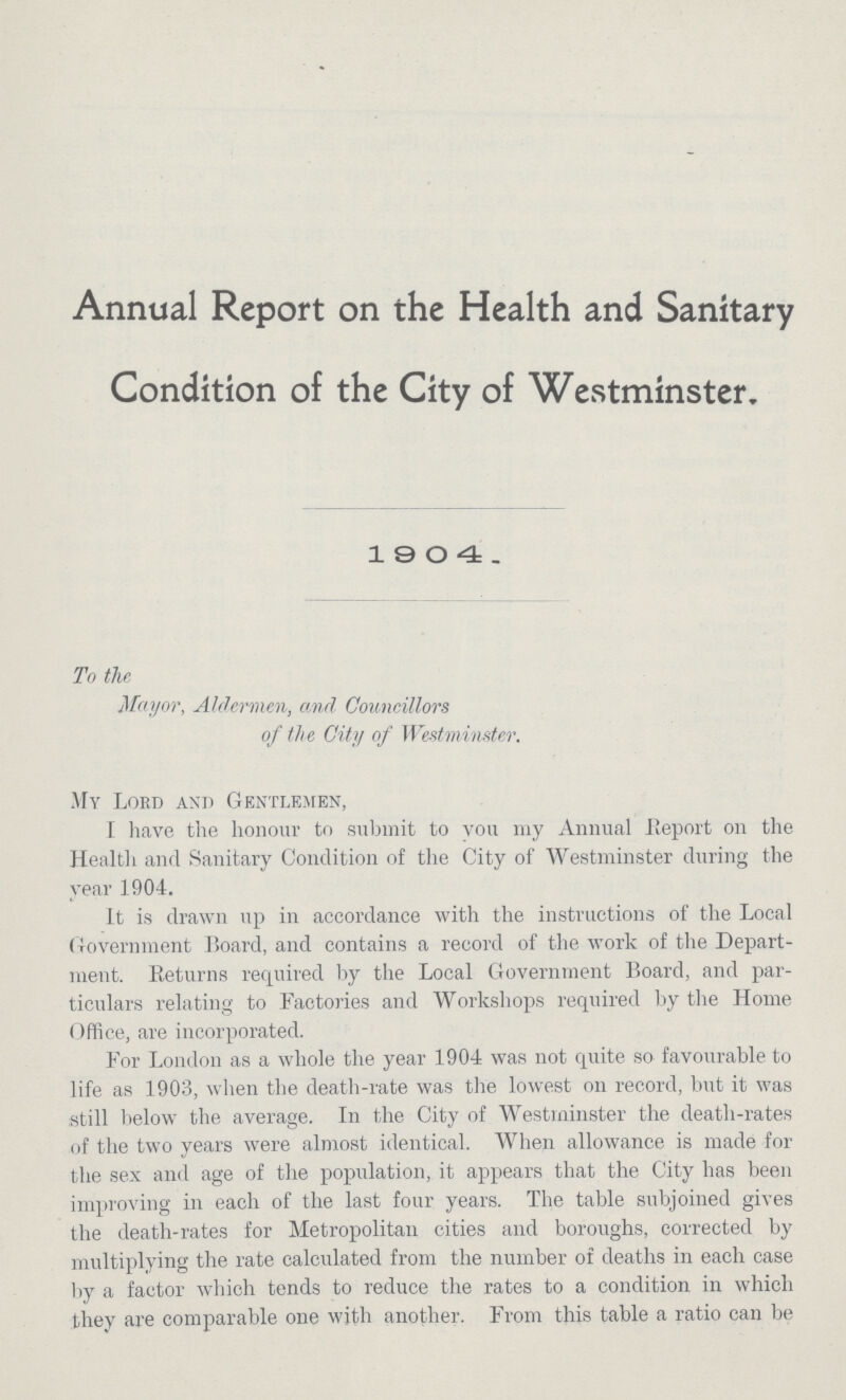 Annual Report on the Health and Sanitary Condition of the City of Westminster, 1904. To the Mayor, Aldermen, and Councillors of the City of Westminster. My Lord and Gentlemen, I have the honour to submit to you my Annual Report on the Health and Sanitary Condition of the City of Westminster during the year 1904. It is drawn up in accordance with the instructions of the Local Government Board, and contains a record of the work of the Depart ment. Returns required by the Local Government Board, and par ticulars relating to Factories and Workshops required by the Home Office, are incorporated. For London as a whole the year 1904 was not quite so favourable to life as 1903, when the death-rate was the lowest on record, but it was still below the average. In the City of Westminster the death-rates of the two years were almost identical. When allowance is made for the sex and age of the population, it appears that the City has been improving in each of the last four years. The table subjoined gives the death-rates for Metropolitan cities and boroughs, corrected by multiplying the rate calculated from the number of deaths in each case by a factor which tends to reduce the rates to a condition in which they are comparable one with another.