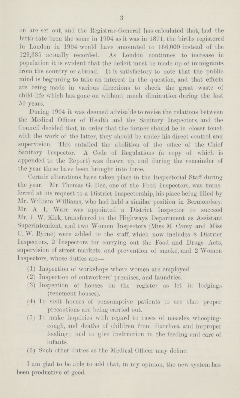 3 on are set out, and the Registrar-General has calculated that, had the birth-rate been the same in 1904 as it was in 1871, the births registered in London in 1904 would have amounted to 166,000 instead of the 129,335 actually recorded. As London continues to increase in population it is evident that the deficit must be made up of immigrants from the country or abroad. It is satisfactory to note that the public mind is beginning to take an interest in the question, and that efforts are being made in various directions to check the great waste of child-life which has gone on without much diminution during the last 50 years. During 1904 it was deemed advisable to revise the relations between the Medical Officer of Health and the Sanitary Inspectors, and the Council decided that, in order that the former should be in closer touch with the work of the latter, they should be under his direct control and supervision. This entailed the abolition of the office of the Chief Sanitary Inspector. A Code of Regulations (a copy of which is appended to the Report) was drawn up, and during the remainder of the year these have been brought into force. Certain alterations have taken place in the Inspectorial Staff during the year. Mr. Thomas G. Dee, one of the Food Inspectors, was trans ferred at his request to a District Inspectorship, his place being filled by Mr. William Williams, who had held a similar position in Bermondsey. Mr. A. L. Ware was appointed a District Inspector to succeed Mr. J. W. Kirk, transferred to the Highways Department as Assistant Superintendent, and two Women Inspectors (Miss M. Carey and Miss C. W. Byrne) were added to the staff, which now includes 8 District Inspectors, 2 Inspectors for carrying out the Food and Drugs Acts, supervision of street markets, and prevention of smoke, and 2 Women Inspectors, whose duties are— (1) Inspection of workshops where women are employed. (2) Inspection of outworkers' premises, and laundries. (3) Inspection of houses on the register as let in lodgings (tenement houses). (4) To visit houses of consumptive patients to see that proper precautions are being carried out. (5) To make inquiries with regard to cases of measles, whooping- cough, and deaths of children from diarrhœa and improper feeding; and to give instruction in the feeding and care of infants. (6) Such other duties as the Medical Officer may define. I am glad to be able to add that, in my opinion, the new system has been productive of good.