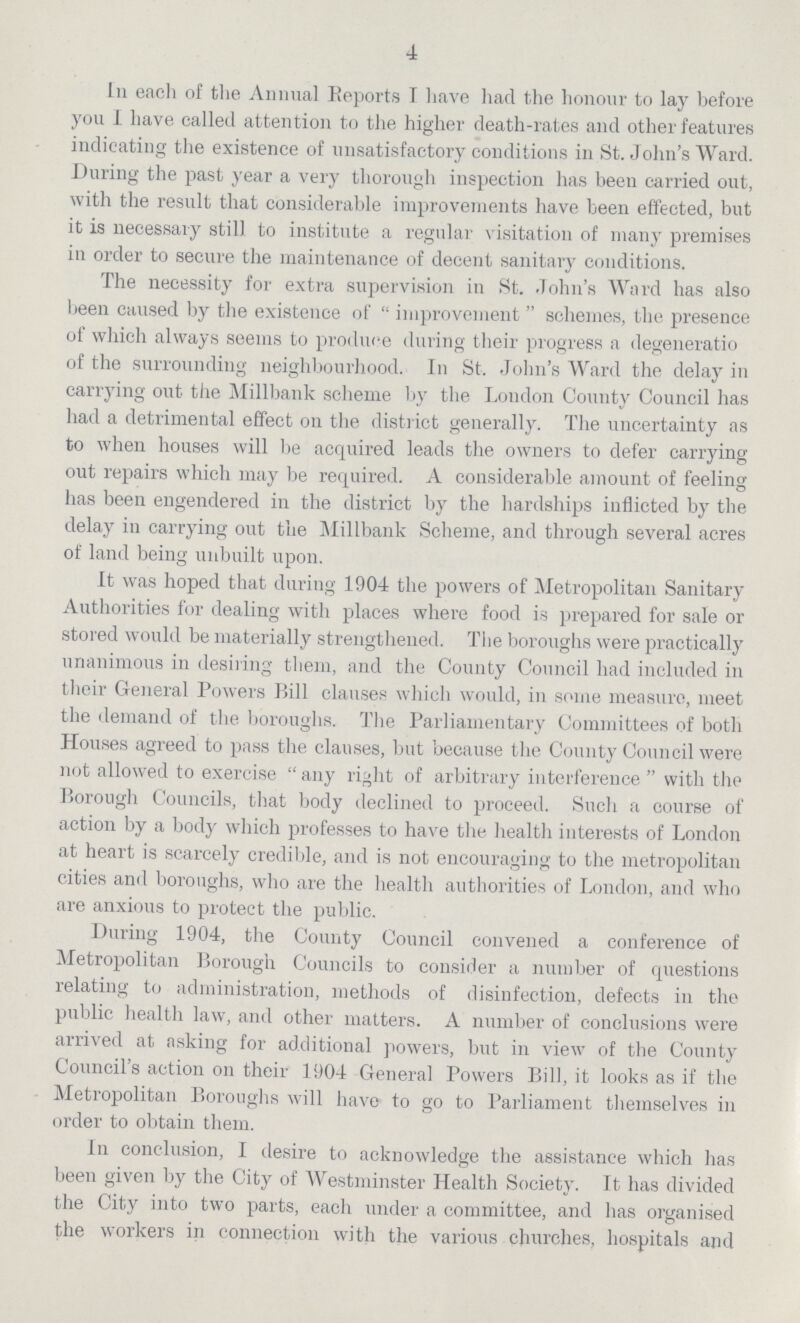 4 In each of the Annual Reports I have had the honour to lay before you I have called attention to the higher death-rates and other features indicating the existence of unsatisfactory conditions in St. John's Ward. During the past year a very thorough inspection has been carried out, with the result that considerable improvements have been effected, but it is necessary still to institute a regular visitation of many premises in order to secure the maintenance of decent sanitary conditions. The necessity for extra supervision in St. John's Ward has also been caused by the existence of improvement schemes, the presence of which always seems to produce during their progress a degeneratio of the surrounding neighbourhood. In St. John's Ward the delay in carrying out the Millbank scheme by the London County Council has had a detrimental effect on the district generally. The uncertainty as to when houses will be acquired leads the owners to defer carrying out repairs which may be required. A considerable amount of feeling has been engendered in the district by the hardships inflicted by the delay in carrying out the Millbank Scheme, and through several acres of land being unbuilt upon. It was hoped that during 1904 the powers of Metropolitan Sanitary Authorities for dealing with places where food is prepared for sale or stored would be materially strengthened. The boroughs were practically unanimous in desiring them, and the County Council had included in their General Powers Bill clauses which would, in some measure, meet the demand of the boroughs. The Parliamentary Committees of both Houses agreed to pass the clauses, but because the County Council were not allowed to exercise any right of arbitrary interference with the Borough Councils, that body declined to proceed. Such a course of action by a body which professes to have the health interests of London at heart is scarcely credible, and is not encouraging to the metropolitan cities and boroughs, who are the health authorities of London, and who are anxious to protect the public. During 1904, the County Council convened a conference of Metropolitan Borough Councils to consider a number of questions relating to administration, methods of disinfection, defects in the public health law, and other matters. A number of conclusions were arrived at asking for additional powers, but in view of the County Council's action on their 1904 General Powers Bill, it looks as if the Metropolitan Boroughs will have to go to Parliament themselves in order to obtain them. In conclusion, I desire to acknowledge the assistance which has been given by the City of Westminster Health Society. It has divided the City into two parts, each under a committee, and has organised the workers in connection with the various churches, hospitals and