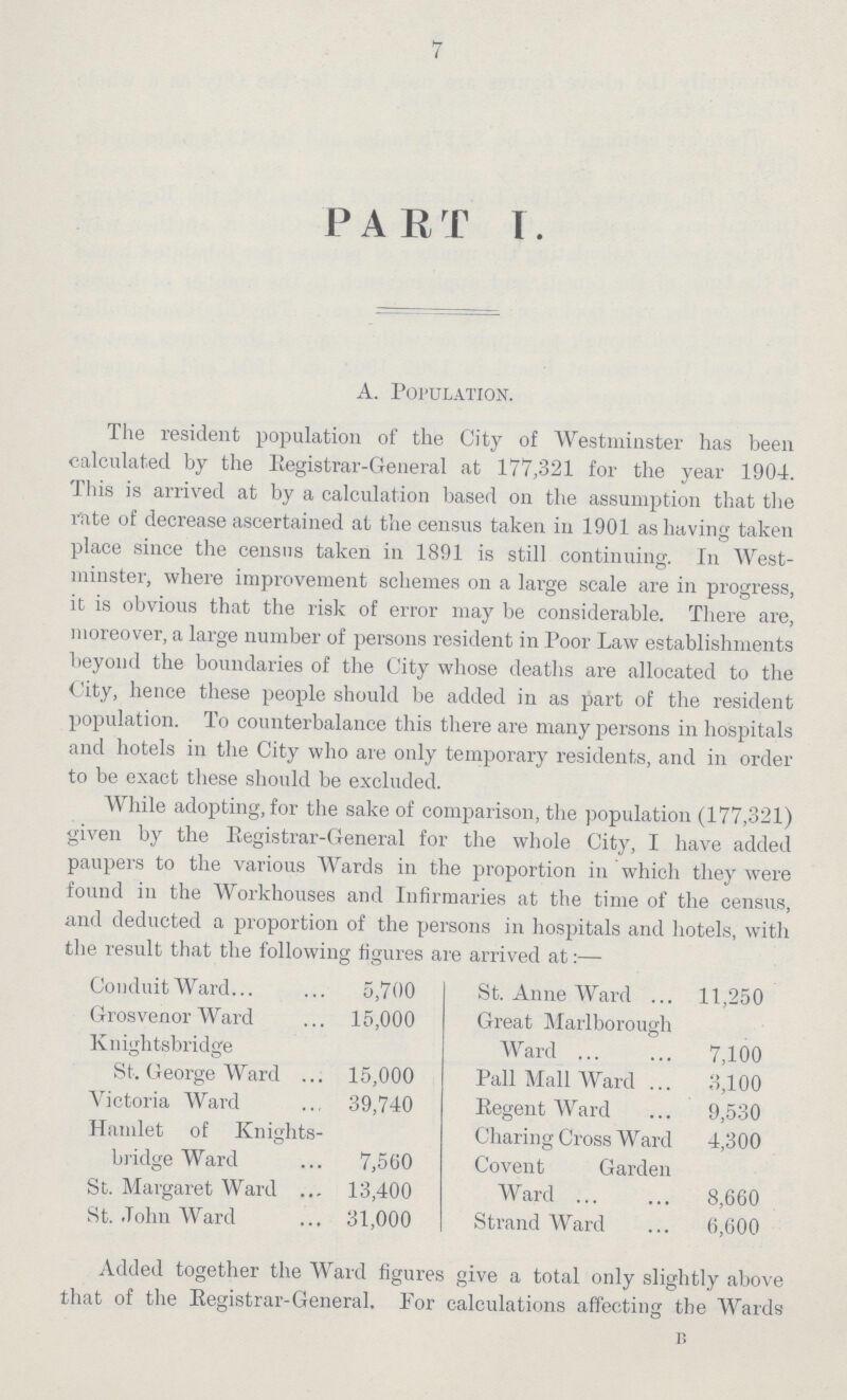 7 PART I. A. Population. The resident population of the City of Westminster has been calculated by the Registrar-General at 177,321 for the year 1904. This is arrived at by a calculation based on the assumption that the rate of decrease ascertained at the census taken in 1901 as having taken place since the census taken in 1891 is still continuing. In West minster, where improvement schemes on a large scale are in progress, it is obvious that the risk of error may be considerable. There are, moreover, a large number of persons resident in Poor Law establishments beyond the boundaries of the City whose deaths are allocated to the City, hence these people should be added in as part of the resident population. To counterbalance this there are many persons in hospitals and hotels in the City who are only temporary residents, and in order to be exact these should be excluded. While adopting, for the sake of comparison, the population (177,321) given by the Registrar-General for the whole City, I have added paupers to the various Wards in the proportion in which they were found in the Workhouses and Infirmaries at the time of the census, and deducted a proportion of the persons in hospitals and hotels, with the result that the following figures are arrived at:— Conduit Ward 5,700 St. Anne Ward 11,250 Grosvenor Ward 15,000 Great Marlborough Ward 7,100 Knightsbridge St. George Ward 15,000 Pall Mall Ward 3,100 Victoria Ward 39,740 Regent Ward 9,530 Hamlet of Knights- Charing Cross Ward 4,300 bridge Ward 7,560 Covent Garden Ward 8,660 St. Margaret Ward 13,400 St. John Ward 31,000 Strand Ward 6,600 Added together the Ward figures give a total only slightly above that of the Registrar-General. For calculations affecting the Wards B