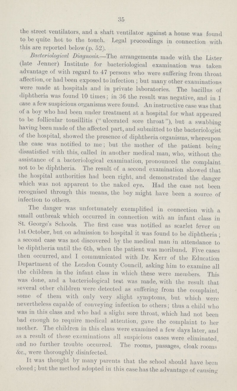 35 the street ventilators, and a shaft ventilator against a house was found to he quite hot to the touch. Legal proceedings in connection with this are reported below (p. 52). Bacteriological Diagnosis.—The arrangements made with the Lister (late Jenner) Institute for bacteriological examination was taken advantage of with regard to 47 persons who were suffering from throat affection, or had been exposed to infection; but many other examinations were made at hospitals and in private laboratories. The bacillus of diphtheria was found 10 times; in 36 the result was negative, and in 1 case a few suspicious organisms were found. An instructive case was that of a boy who had been under treatment at a hospital for what appeared to be follicular tonsillitis ( ulcerated sore throat), but a swabbing having been made of the affected part, and submitted to the bacteriologist of the hospital, showed the presence of diphtheria organisms, whereupon the case was notified to me; but the mother of the patient being dissatisfied with this, called in another medical man, who, without the assistance of a bacteriological examination, pronounced the complaint not to be diphtheria. The result of a second examination showed that the hospital authorities had been right, and demonstrated the danger which was not apparent to the naked eye. Had the case not been recognised through this means, the boy might have been a source of infection to others. The danger was unfortunately exemplified in connection with a small outbreak which occurred in connection with an infant class in St. George's Schools. The first case was notified as scarlet fever on 1st October, but on admission to hospital it was found to be diphtheria; a second case was not discovered by the medical man in attendance to be diphtheria until the 6th, when the patient was moribund. Five cases then occurred, and I communicated with Dr. Kerr of the Education Department of the London County Council, asking him to examine all the children in the infant class in which these were members. This was done, and a bacteriological test was made, with the result that several other children were detected as suffering from the complaint, some of them with only very slight symptoms, but which were nevertheless capable of conveying infection to others; thus a child who was in this class and who had a slight sore throat, which had not been bad enough to require medical attention, gave the complaint to her mother. The children in this class were examined a few days later, and as a result of these examinations all suspicious cases were eliminated, and no further trouble occurred. The rooms, passages, cloak rooms &c., were thoroughly disinfected. It was thought by many parents that the school should have been closed; but the method adopted in this case has the advantage of causing