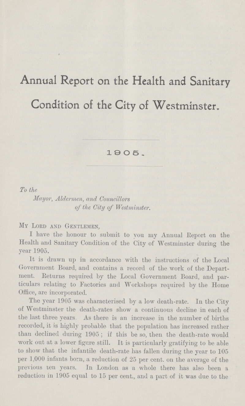 Annual Report on the Health and Sanitary Condition of the City of Westminster. 1905. To the Mayor, Aldermen, and Councillors of the City of Westminster. My Lord and Gentlemen, I have the honour to submit to vou my Annual Report on the Health and Sanitary Condition of the City of Westminster during the year 1905. It is drawn up in accordance with the instructions of the Local Government Board, and contains a record of the work of the Depart ment. Returns required by the Local Government Board, and par ticulars relating to Factories and Workshops required by the Home Office, are incorporated. The year 1905 was characterised by a low death-rate. In the City of Westminster the death-rates show a continuous decline in each of the last three years, As there is an increase in the number of births recorded, it is highly probable that the population has increased rather than declined during 1905 ; if this be so, then the death-rate would work out at a lower figure still. It is particularly gratifying to be able to show that the infantile death-rate has fallen during the year to 105 per 1,000 infants born, a reduction of 25 per cent. on the average of the previous ten years. In London as a whole there has also been a reduction in 1905 equal to 15 per cent., and a part of it was due to the