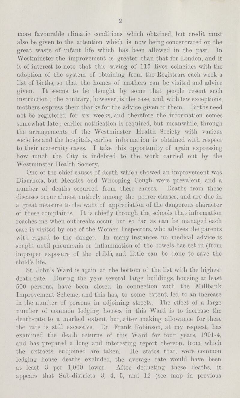 2 more favourable climatic conditions which obtained, but credit must also be given to the attention which is now being concentrated on the great waste of infant life which has been allowed in the past. In Westminster the improvement is greater than that for London, and it is of interest to note that this saving of 115 lives coincides with the adoption of the system of obtaining from the Registrars each week a list of births, so that the homes of mothers can be visited and advice given. It seems to be thought by some that people resent such instruction; the contrary, however, is the case, and, with lew exceptions, mothers express their thanks for the advice given to them. Births need not be registered for six weeks, and therefore the information comes somewhat late; earlier notification is required, but meanwhile, through the arrangements of the Westminster Health Society with various societies and the hospitals, earlier information is obtained with respect to their maternity cases. I take this opportunity of again expressing how much the City is indebted to the work carried out by the Westminster Health Society. One of the chief causes of death which showed an improvement was Diarrhoea, but Measles and Whooping Cough were prevalent, and a number of deaths occurred from these causes. Deaths from these diseases occur almost entirely among the poorer classes, and are due in a great measure to the want of appreciation of the dangerous character of these complaints. It is chiefly through the schools that information reaches me when outbreaks occur, but so far as can be managed each case is visited by one of the Women Inspectors, who advises the parents with regard to the danger. In many instances no medical advice is sought until pneumonia or inflammation of the bowels has set in (from improper exposure of the child), and little can be done to save the child's life. St. John's Ward is again at the bottom of the list with the highest death-rate. During the year several large buildings, housing at least 500 persons, have been closed in connection with the Millbank Improvement Scheme, and this has, to some extent, led to an increase in the number of persons in adjoining streets. The effect of a large number of common lodging houses in this Ward is to increase the death-rate to a marked extent, but, after making allowance for these the rate is still excessive. Dr. Frank Robinson, at my request, has examined the death returns of this Ward for four years, 1901-4, and has prepared a long and interesting report thereon, from which the extracts subjoined are taken. He states that, were common lodging house deaths excluded, the average rate would have been at least 3 per 1,000 lower. After deducting these deaths, it appears that Sub-districts 3, 4, 5, and 12 (see map in previous