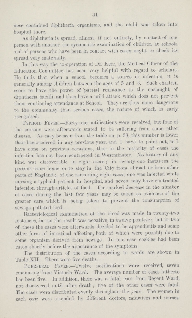 41 nose contained diphtheria organisms, and the child was taken into hospital there. As diphtheria is spread, almost, if not entirely, by contact of one person with another, the systematic examination of children at schools and of persons who have been in contact with cases ought to check its spread very materially. In this way the co-operation of Dr. Kerr, the Medical Officer of the Education Committee, has been very helpful with regard to scholars. He finds that when a school becomes a source of infection, it is generally among children between the ages of 5 and 8. Such children seem to have the power of partial resistance to the onslaught of diphtheria bacilli, and thus have a mild attack which does not prevent them continuing attendance at School. They are thus more dangerous to the community than serious cases, the nurture of which is early recognised. Typhoid Fever.—Forty-one notifications were received, but four of the persons were afterwards stated to be suffering from some other disease. As may be seen from the table on p. 38, this number is lower than has occurred in any previous year, and I have to point out, as I have done on previous occasions, that in the majority of cases the infection has not been contracted in Westminster. No history of any kind was discoverable in eight cases; in twenty-one instances the persons came home or to stay in the City from abroad or from other parts of England; of the remaining eight cases, one was infected while nursing a typhoid patient in hospital, and seven may have contracted infection through articles of food. The marked decrease in the number of cases during the last few years may be taken as evidence of the greater care which is being taken to prevent the consumption of sewage-polluted food. Bacteriological examination of the blood was made in twenty-two instances, in ten the result was negative, in twelve positive; but in two of these the cases were afterwards decided to be appendicitis and some other form of intestinal affection, both of which were possibly due to some organism derived from sewage. In one case cockles had been eaten shortly before the appearance of the symptoms. The distribution of the cases according to wards are shown in Table XII. There were five deaths. Puerperal Fever.—Twelve notifications were received, seven emanating from Victoria Ward. The average number of cases hitherto has been five. In addition, there was a fatal case from Eegent Ward, not discovered until after death; five of the other cases were fatal. The cases were distributed evenly throughout the year. The women in each case were attended by different doctors, midwives and nurses.