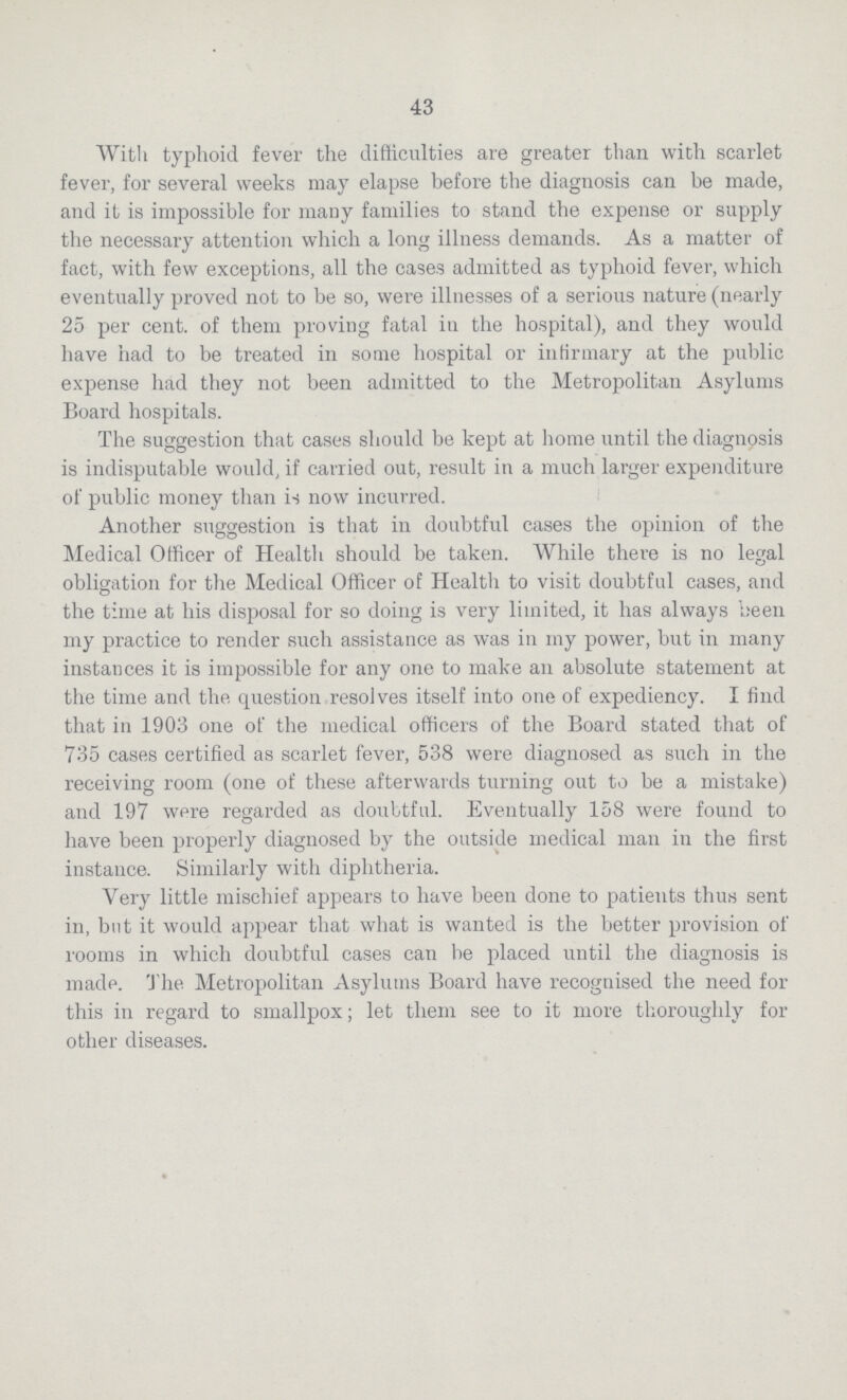43 With typhoid fever the difficulties are greater than with scarlet fever, for several weeks may elapse before the diagnosis can be made, and it is impossible for many families to stand the expense or supply the necessary attention which a long illness demands. As a matter of fact, with few exceptions, all the cases admitted as typhoid fever, which eventually proved not to be so, were illnesses of a serious nature (nearly 25 per cent, of them proving fatal in the hospital), and they would have had to be treated in some hospital or infirmary at the public expense had they not been admitted to the Metropolitan Asylums Board hospitals. The suggestion that cases should be kept at home until the diagnosis is indisputable would, if carried out, result in a much larger expenditure of public money than is now incurred. Another suggestion is that in doubtful cases the opinion of the Medical Officer of Health should be taken. While there is no legal obligation for the Medical Officer of Health to visit doubtful cases, and the time at his disposal for so doing is very limited, it has always been my practice to render such assistance as was in my power, but in many instances it is impossible for any one to make an absolute statement at the time and the question,resolves itself into one of expediency. I find that in 1903 one of the medical officers of the Board stated that of 735 cases certified as scarlet fever, 538 were diagnosed as such in the receiving room (one of these afterwards turning out to be a mistake) and 197 were regarded as doubtful. Eventually 158 were found to have been properly diagnosed by the outside medical man in the first instance. Similarly with diphtheria. Very little mischief appears to have been done to patients thus sent in, but it would appear that what is wanted is the better provision of rooms in which doubtful cases can be placed until the diagnosis is made. The Metropolitan Asylums Board have recognised the need for this in regard to smallpox; let them see to it more thoroughly for other diseases.
