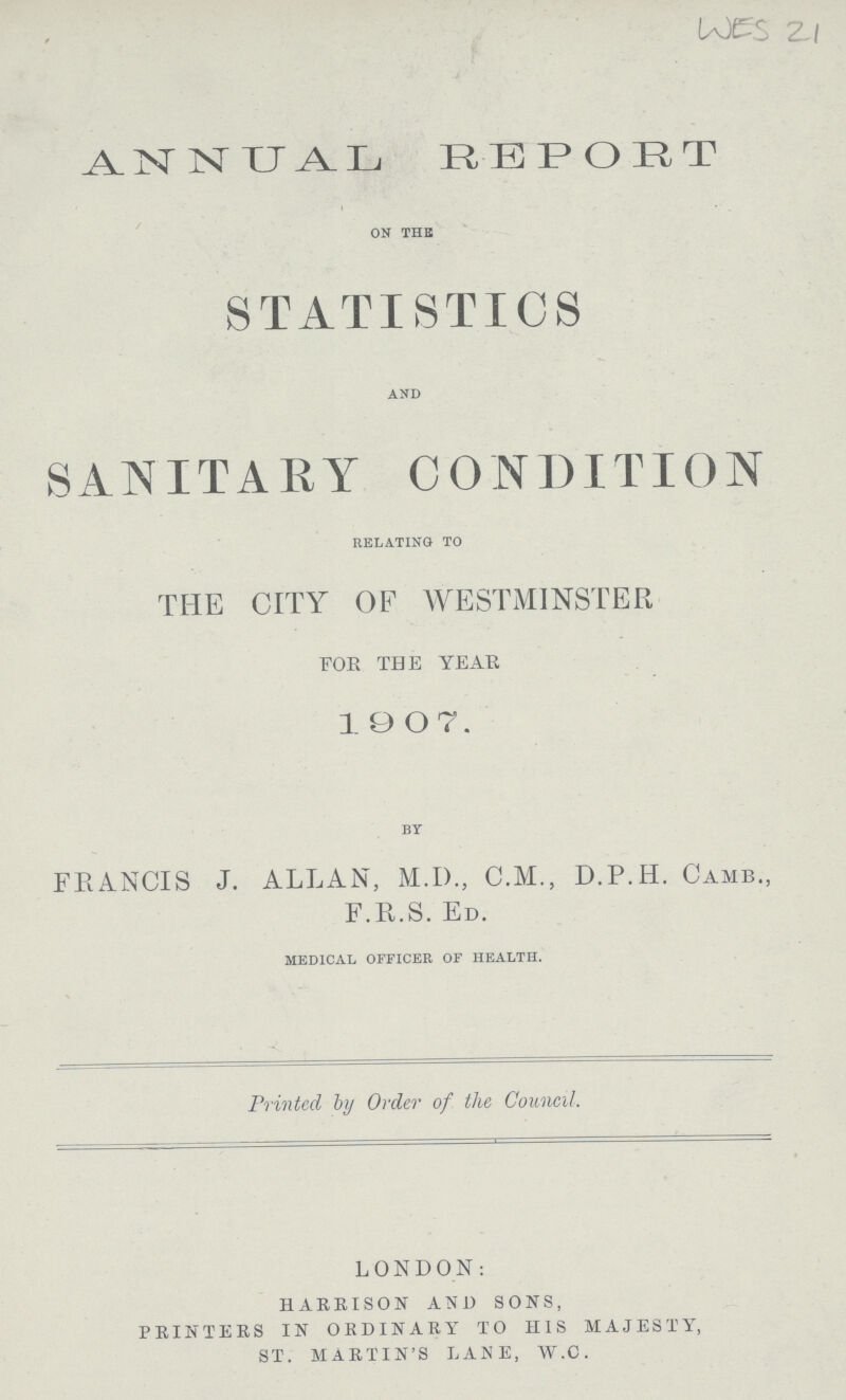 WES 21 ANNUAL REPORT ON THE STATISTICS AND SANITARY CONDITION RELATING TO THE CITY OF WESTMINSTER FOR THE YEAR 1907. BY FRANCIS J. ALLAN, M.D., C.M., D.P.H. Camb., F.R.S. Ed. MEDICAL OFFICER OF HEALTH. Printed by Order of the Council. LONDON: HARRISON AND SONS, PRINTERS IN ORDINARY TO HIS MAJESTY, ST. MARTIN'S LANE, W.C.
