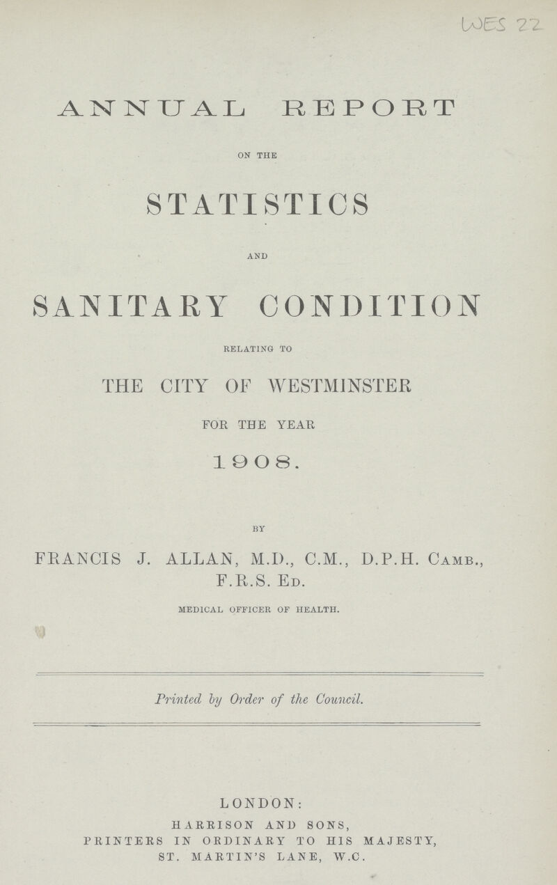 WES 22. ANNUAL REPORT on the STATISTICS and SANITARY CONDITION relating to THE CITY OF WESTMINSTER FOR THE YEAH 1908. by FRANCIS J. ALLAN, M.I)., C.M., D.P.H. CAMB., F.R.S. ED. medical officer of health. Printed ly Order of the Council. LONDON: HARRISON AND SONS, PRINTERS IN ORDINARY TO HIS MAJESTY, ST. MARTIN'S LANE, W.C.