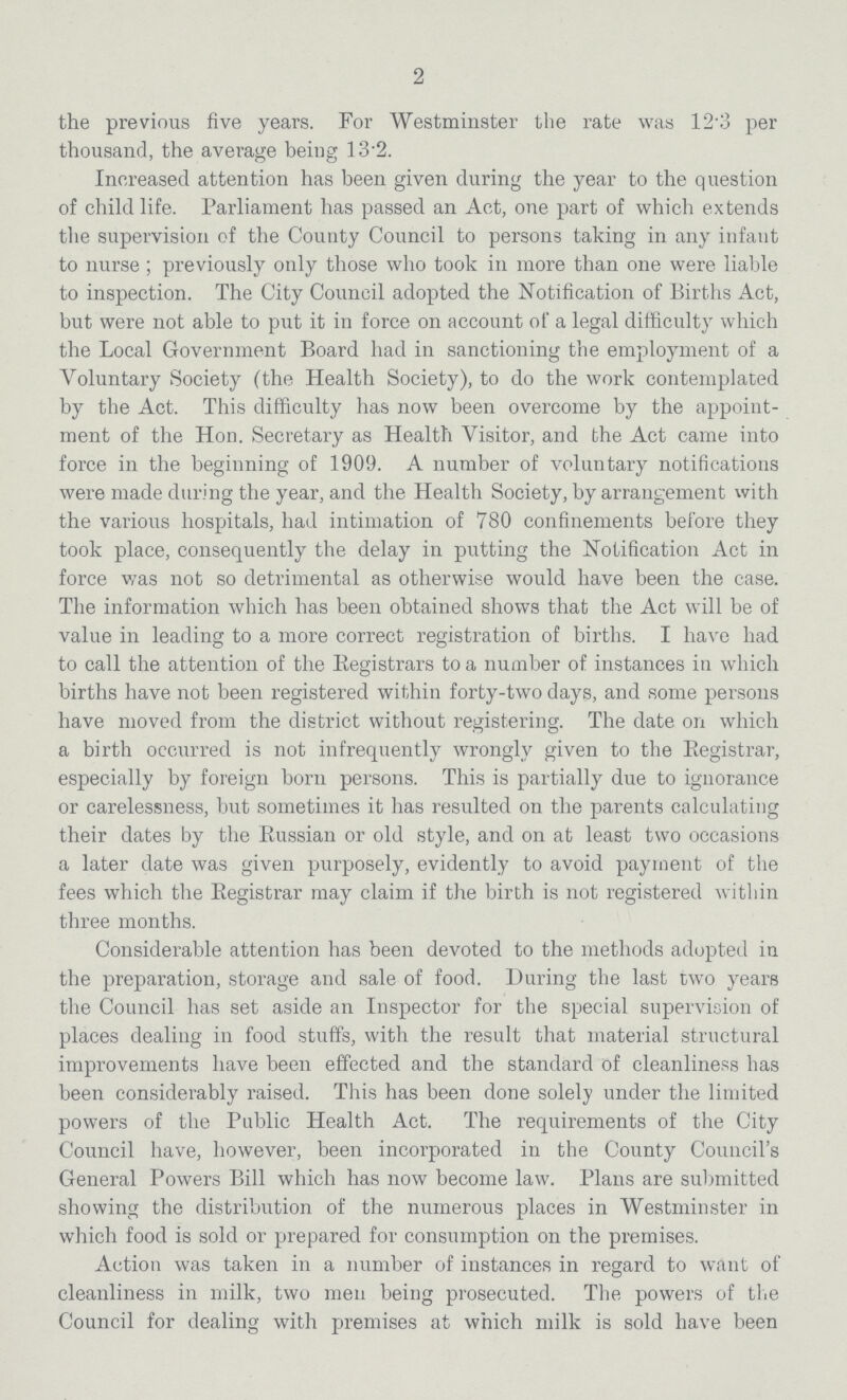 2 the previous five years. For Westminster the rate was 12.3 per thousand, the average being 13.2. Increased attention has been given during the year to the question of child life. Parliament has passed an Act, one part of which extends the supervision of the County Council to persons taking in any infant to nurse ; previously only those who took in more than one were liable to inspection. The City Council adopted the Notification of Births Act, but were not able to put it in force on account ot' a legal difficulty which the Local Government Board had in sanctioning the employment of a Voluntary Society (the Health Society), to do the work contemplated by the Act. This difficulty has now been overcome by the appoint ment of the Hon. Secretary as Health Visitor, and the Act came into force in the beginning of 1909. A number of voluntary notifications were made during the year, and the Health Society, by arrangement with the various hospitals, had intimation of 780 confinements before they took place, consequently the delay in putting the Notification Act in force was not so detrimental as otherwise would have been the case. The information which has been obtained shows that the Act will be of value in leading to a more correct registration of births. I have had to call the attention of the Registrars to a number of instances in which births have not been registered within forty-two days, and some persons have moved from the district without registering. The date on which a birth occurred is not infrequently wrongly given to the Registrar, especially by foreign born persons. This is partially due to ignorance or carelessness, but sometimes it has resulted on the parents calculating their dates by the Russian or old style, and on at least two occasions a later date was given purposely, evidently to avoid payment of the fees which the Registrar may claim if the birth is not registered within three months. Considerable attention has been devoted to the methods adopted in the preparation, storage and sale of food. During the last two years the Council has set aside an Inspector for the special supervision of places dealing in food stuffs, with the result that material structural improvements have been effected and the standard of cleanliness has been considerably raised. This has been done solely under the limited powers of the Public Health Act. The requirements of the City Council have, however, been incorporated in the County Council's General Powers Bill which has now become law. Plans are submitted showing the distribution of the numerous places in Westminster in which food is sold or prepared for consumption on the premises. Action was taken in a number of instances in regard to want of cleanliness in milk, two men being prosecuted. The powers of the Council for dealing with premises at which milk is sold have been