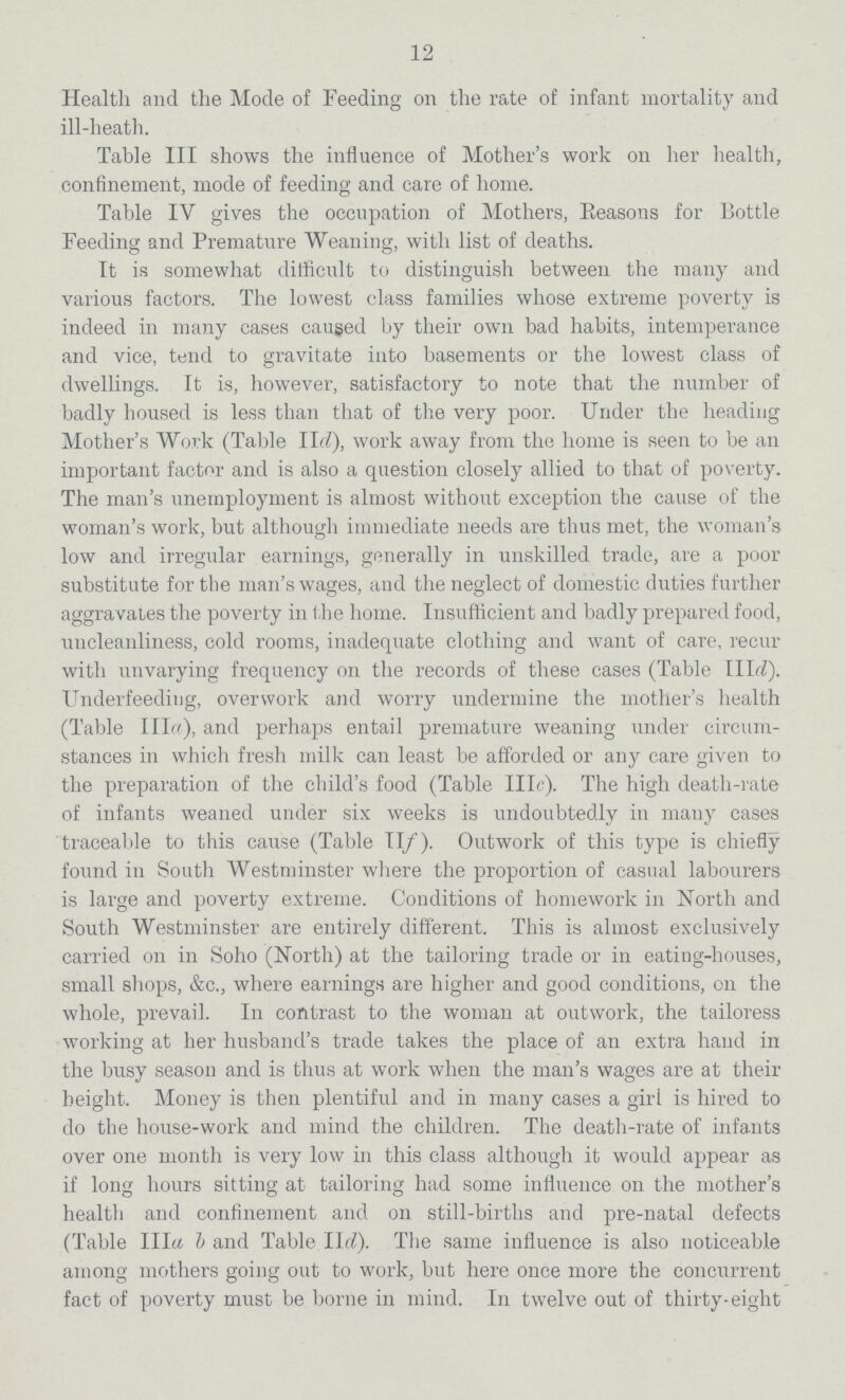 12 Health and the Mode of Feeding on the rate of infant mortality and ill-heath. Table III shows the influence of Mother's work on her health, confinement, mode of feeding and care of home. Table IV gives the occupation of Mothers, Reasons for Bottle Feeding and Premature Weaning, with list of deaths. It is somewhat difficult to distinguish between the many and various factors. The lowest class families whose extreme poverty is indeed in many cases caused by their own bad habits, intemperance and vice, tend to gravitate into basements or the lowest class of dwellings. It is, however, satisfactory to note that the number of badly housed is less than that of the very poor. Under the heading Mother's Work (Table IId), work away from the home is seen to be an important factor and is also a question closely allied to that of poverty. The man's unemployment is almost without exception the cause of the woman's work, but although immediate needs are thus met, the woman's low and irregular earnings, generally in unskilled trade, are a poor substitute for the man's wages, and the neglect of domestic duties further aggravates the poverty in the home. Insufficient and badly prepared food, uncleanliness, cold rooms, inadequate clothing and want of care, recur with unvarying frequency on the records of these cases (Table IIId). Underfeeding, overwork and. worry undermine the mother's health (Table Ilia), and perhaps entail premature weaning under circum stances in which fresh milk can least be afforded or any care given to the preparation of the child's food (Table IIIc). The high death-rate of infants weaned under six weeks is undoubtedly in many cases traceable to this cause (Table II/). Outwork of this type is chiefly found in South Westminster where the proportion of casual labourers is large and poverty extreme. Conditions of homework in Worth and South Westminster are entirely different. This is almost exclusively carried on in Soho (North) at the tailoring trade or in eating-houses, small shops, &c., where earnings are higher and good conditions, on the whole, prevail. In contrast to the woman at outwork, the tailoress working at her husband's trade takes the place of an extra hand in the busy season and is thus at work when the man's wages are at their height. Money is then plentiful and in many cases a girl is hired to do the house-work and mind the children. The death-rate of infants over one month is very low in this class although it would appear as if long hours sitting at tailoring had some influence on the mother's health and confinement and on still-births and pre-natal defects (Table IIIa b and Table IId). The same influence is also noticeable among mothers going out to work, but here once more the concurrent fact of poverty must be borne in mind. In twelve out of thirty-eight