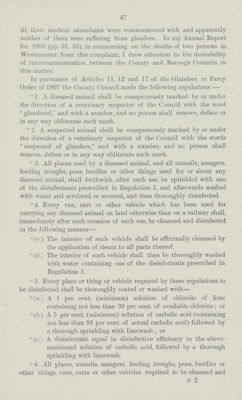 47 ill, their medical attendants were communicated with and apparently neither of them were suffering from glanders. In my Annual Report for 1905 (pp. 55, 56), in commenting on the deaths of two persons in Westminster from this complaint, I drew attention to the desirability of intercommunication between the County and Borough Councils in this matter. In pursuance of Articles 11, 12 and 17 of the Glanders or Farcy Order of 1907 the County Council made the following regulations:— 1. A diseased animal shall be conspicuously marked by or under the direction of a veterinary inspector of the Council with the word glandered, and with a number, and no person shall remove, deface or in any way obliterate such mark. 2 A suspected animal shall be conspicuously marked by or under the direction of a veterinary inspector of the Council with the words suspected of glanders, and with a number, and no person shall remove, deface or in any way obliterate such mark. 3. All places used by a diseased animal, and all utensils, mangers, feeding troughs, pens, hurdles or other things used for or about any diseased animal, shall forthwith, after such use, be sprinkled with one of the disinfectants prescribed in Regulation 5, and afterwards washed with water and scrubbed or scoured, and then thoroughly disinfected. 4. Every van, cart or other vehicle which has been used for carrying any diseased animal on land otherwise than on a railway shall, immediately after each occasion of such use, be cleansed and disinfected in the following manner— (a.) The interior of such vehicle shall be effectually cleansed by the application of steam to all parts thereof. (b.) The interior of such vehicle shall then be thoroughly washed with water containing one of the disinfectants prescribed in Regulation 5. 5. Every place or thing or vehicle required by these regulations to be disinfected shall be thoroughly coated or washed with— (a.) A 1 per cent. (minimum) solution of chloride of lime containing not less than 30 per cent. of available chlorine; or (b.) A 5 per cent. (minimum) solution of carbolic acid (containing not less than 95 per cent. of actual carbolic acid) followed by a thorough sprinkling with limewash; or (c.) A disinfectant equal in disinfective efficiency to the above mentioned solution of carbolic acid, followed by a thorough sprinkling with limewash. 6. All places, utensils, mangers, feeding troughs, pens, hurdles or other things, vans, carts or other vehicles required to be cleansed and D 2