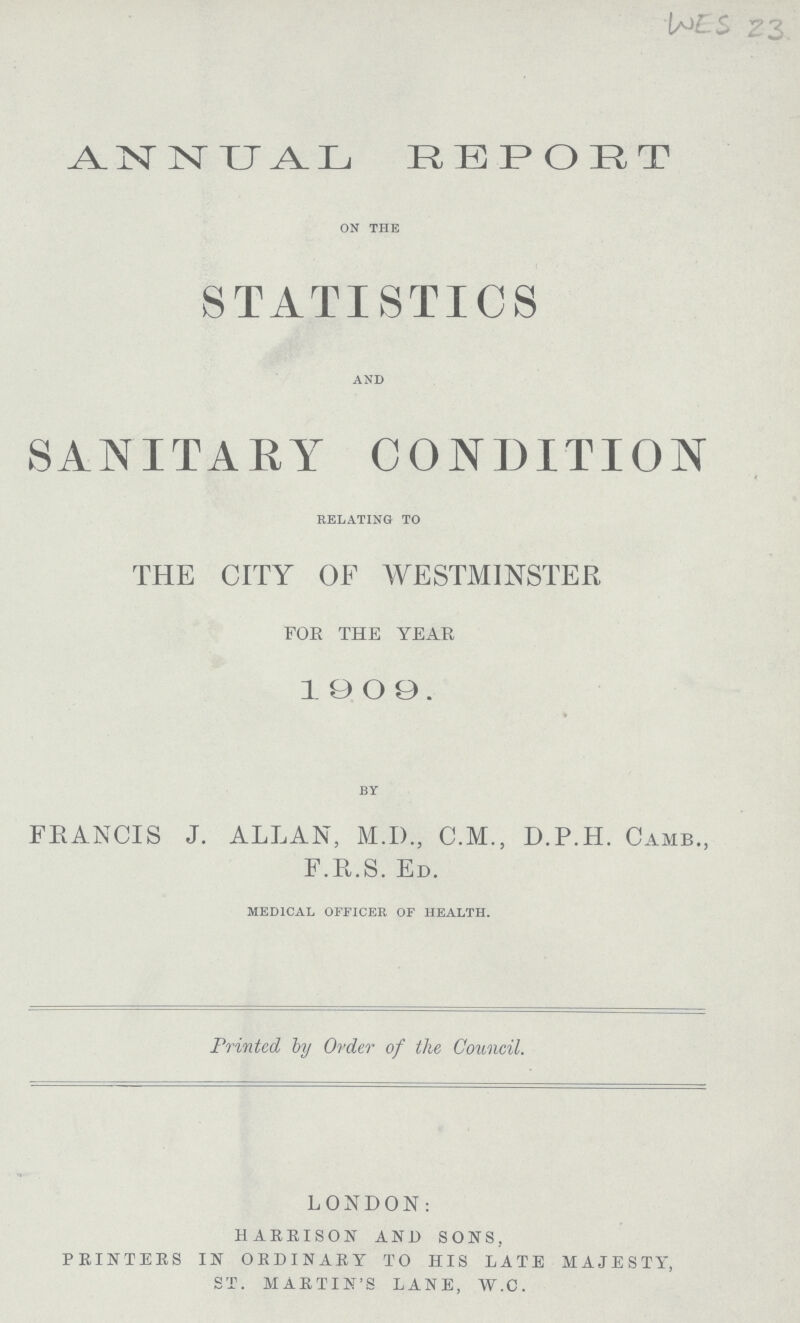 WES 23 ANNUAL REPORT ON THE STATISTICS AND SANITARY CONDITION RELATING TO THE CITY OF WESTMINSTER FOE THE YEAR 1909. BY FRANCIS J. ALLAN, M.I)., C.M., D.P.H. CAMB., F.R.S. ED. MEDICAL OFFICER OF HEALTH. Printed by Order of the Council. LONDON: HARBISON AND SONS, PRINTERS IN ORDINARY TO HIS LATE MAJESTY, ST. MARTIN'S LANE, W.C.