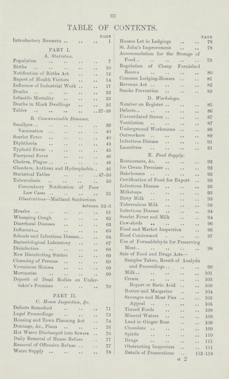 Ill TABLE OF CONTENTS. PAGE Introductory Remarks 1 PART I. A. Statistics. Population 7 Births 10 Notification of Births Act 12 Report of Health Visitors 14 Influence of Industrial Work 17 Deaths 22 Infantile Mortality 23 Deaths in Block Dwellings 26 Tables 27-38 B. Communicable Diseases. Smallpox 39 Vaccination 40 Scarlet Fever 40 Diphtheria 43 Typhoid Fever 45 Puerperal Fever 46 Cholera, Plague 46 Glanders, Anthrax and Hydrophobia 46 Statistical Tables 47-50 Tuberculosis 50 Compulsory Notification of Poor Law Cases 51 Illustrations— Maitland Sanitorium between 52-3 Measles 61 Whooping Cough 62 Diarrhœal Diseases 63 Influenza 63 Schools and Infectious Disease 64 Bacteriological Laboratory 67 Disinfection 68 New Disinfecting Station 69 Cleansing of Persons 69 Verminous Houses 69 Mortuaries 69 Deposit of Dead Bodies on Under taker's Premises 70 PART II. C. Souse Inspection, & c. Defects Remedied 71 Legal Proceedings 73 Housing and Town Planning Act 74 Drainage, &c., Plans 76 Hot Water Discharged into Sewers 76 Daily Removal of House Refuse 77 Removal of Offensive Refuse 77 Water Supply 78 PAGE Houses Let in Lodgings 78 St. John's Improvement 78 Accommodation for the Storage of Food. 79 Regulation of Cheap Furnished Rooms 80 Common Lodging-houses 81 Revenue Act 82 Smoke Prevention 83 D. Workshops. Number on Register 85 Defects.. 86 Unventilated Stoves 87 Ventilation 87 Underground Workrooms 88 Outworkers 89 Infectious Disease 91 Laundries 91 E. Food Supply. Restaurants, &c. 92 Ice Cream Premises 92 Bakehouses 92 Certification of Food for Export 93 Infectious Disease 93 Milkshops 93 Dirty Milk 93 Tuberculous Milk 93 Infectious Disease 94 Scarlet Fever and Milk 94 Cow-sheds 96 Food and Market Inspection 96 Food Condemned 97 Use of Formaldehyde for Preserving Meat 98 Sale of Food and Drugs Acts— Samples Taken, Result of Analysis and Proceedings 99 Milk 101 Cream. 103 Report re Boric Acid 103 Butter and Margarine 104 Sausages and Meat Pies 105 Appeal 105 Tinned Foods 108 Mineral Waters 109 Lead in Ginger Beer 109 Chocolate 109 Spirits 110 Drugs 111 Obstructing Inspectors 111 Details of Prosecutions 112-118 a 2