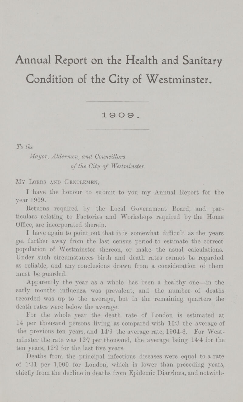 Annual Report on the Health and Sanitary Condition of the City of Westminster, 1909 . To the Mayor, Aldermen, and Councillors of the City of Westminster. My Lords and Gentlemen, I have the honour to submit to you my Annual .Report for the year 1909. Returns required by the Local Government Board, and par ticulars relating to Factories and Workshops required by the Home Office, are incorporated therein. I have again to point out that it is somewhat difficult as the years get further away from the last census period to estimate the correct population of Westminster thereon, or make the usual calculations. Under such circumstances birth and death rates cannot be regarded as reliable, and any conclusions drawn from a consideration of them must be guarded. Apparently the year as a whole has been a healthy one—in the early months influenza was prevalent, and the number of deaths recorded was up to the average, but in the remaining quarters the death rates were below the average. For the whole year the death rate of London is estimated at 14 per thousand persons living, as compared with 16.3 the average of the previous ten years, and 14.9 the average rate, 1904-8. For West minster the rate was 12.7 per thousand, the average being 14.4 for the ten years, 12.9 for the last five years. Deaths from the principal infectious diseases were equal to a rate of 1.31 per 1,000 for London, which is lower than preceding years, chiefly from the decline in deaths from Epidemic Diarrhoea, and notwith-