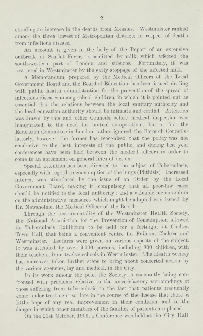 2 standing an increase in the deaths from Measles. Westminster ranked among the three lowest of Metropolitan districts in respect of deaths from infectious disease. An account is given in the body of the Eeport of an extensive outbreak of Scarlet Fever, transmitted by milk, which affected the south-western part of London and suburbs. Fortunately, it was restricted in Westminster by the early stoppage of the infected milk. A Memorandum, prepared by the Medical Officers of the Local Government Board and the Board of Education, has been issued, dealing with public health administration for the prevention of the spread of infectious diseases among school children, in which it is pointed out as essential that the relations between the local sanitary authority and the local education authority should be intimate and cordial. Attention was drawn by this and other Councils, before medical inspection was inaugurated, to the need for mutual co-operation; but at first the Education Committee in London rather ignored the Borough Councils; latterly, however, the former has recognised that the policy was not conducive to the best interests of the public, and during last year conferences have been held between the medical officers in order to come to an agreement on general lines of action. Special attention has been directed to the subject of Tuberculosis, especially with regard to consumption of the lungs (Phthisis). Increased interest was stimulated by the issue of an Order by the Local Government Board, making it compulsory that all poor-law cases should be notified to the local authority; and a valuable memorandum on the administrative measures which might be adopted was issued by Dr. Newsholme, the Medical Officer of the Board. Through the instrumentality of the Westminster Health Society, the National Association for the Prevention of Consumption allowed its Tuberculosis Exhibition to be held for a fortnight at Chelsea Town Hall, that being a convenient centre for Fulham, Chelsea, and Westminster. Lectures were given on various aspects of the subject. It was attended by over 9,000 persons, including 800 children, with their teachers, from twelve schools in Westminster. The Health Society has, moreover, taken further steps to bring about concerted action by the various agencies, lay and medical, in the City. In its work among the poor, the Society is constantly being con fronted with problems relative to the unsatisfactory surroundings of those suffering from tuberculosis, to the fact that patients frequently come under treatment so late in the course of the disease that there is little hope of any real improvement in their condition, and to the danger in which other members of the families of patients are placed. On the 21st October, 1909, a Conference was held at the City Hall