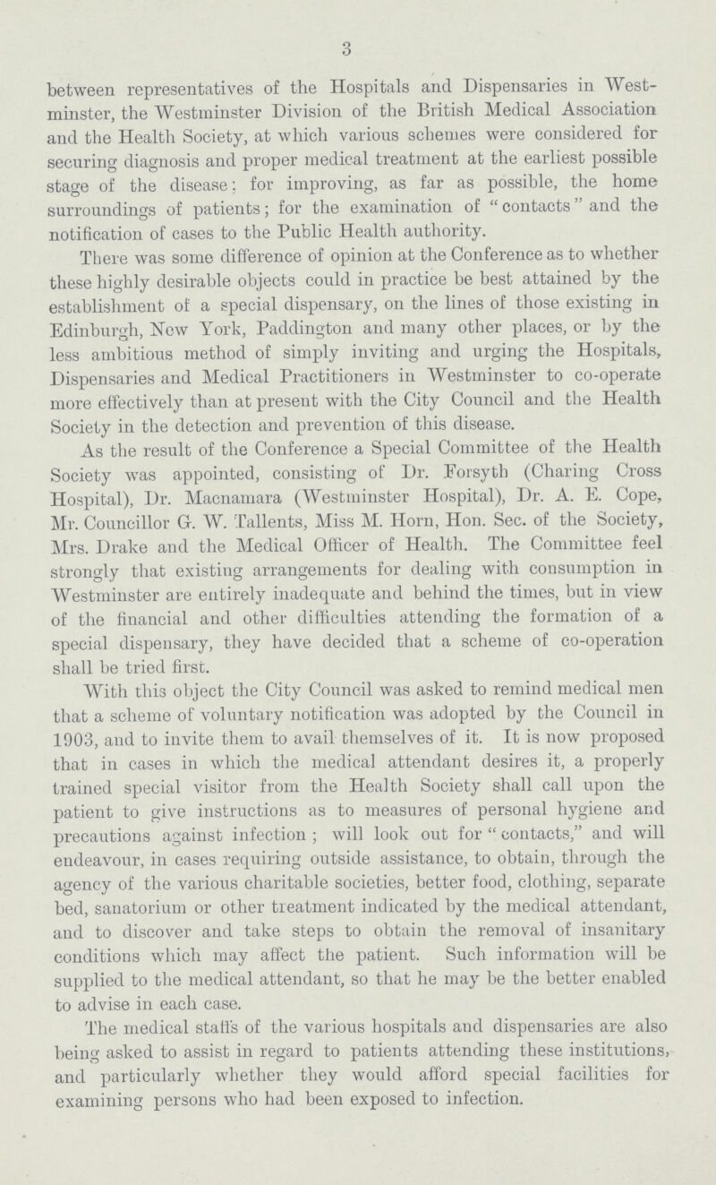 3 between representatives of the Hospitals and Dispensaries in West minster, the Westminster Division of the British Medical Association and the Health Society, at which various schemes were considered for securing diagnosis and proper medical treatment at the earliest possible stage of the disease; for improving, as far as possible, the home surroundings of patients; for the examination of contacts and the notification of cases to the Public Health authority. There was some difference of opinion at the Conference as to whether these highly desirable objects could in practice be best attained by the establishment of a special dispensary, on the lines of those existing in Edinburgh, New York, Paddington and many other places, or by the less ambitious method of simply inviting and urging the Hospitals, Dispensaries and Medical Practitioners in Westminster to co-operate more effectively than at present with the City Council and the Health Society in the detection and prevention of this disease. As the result of the Conference a Special Committee of the Health Society was appointed, consisting of Dr. Forsyth (Charing Cross Hospital), Dr. Macnamara (Westminster Hospital), Dr. A. E. Cope, Mr. Councillor G. W. Tallents, Miss M. Horn, Hon. Sec. of the Society, Mrs. Drake and the Medical Officer of Health. The Committee feel strongly that existing arrangements for dealing with consumption in Westminster are entirely inadequate and behind the times, but in view of the financial and other difficulties attending the formation of a special dispensary, they have decided that a scheme of co-operation shall be tried first. With this object the City Council was asked to remind medical men that a scheme of voluntary notification was adopted by the Council in 1903, and to invite them to avail themselves of it. It is now proposed that in cases in which the medical attendant desires it, a properly trained special visitor from the Health Society shall call upon the patient to give instructions as to measures of personal hygiene and precautions against infection; will look out for contacts, and will endeavour, in cases requiring outside assistance, to obtain, through the agency of the various charitable societies, better food, clothing, separate bed, sanatorium or other treatment indicated by the medical attendant, and to discover and take steps to obtain the removal of insanitary conditions which may affect the patient. Such information will be supplied to the medical attendant, so that he may be the better enabled to advise in each case. The medical staffs of the various hospitals and dispensaries are also being asked to assist in regard to patients attending these institutions, and particularly whether they would afford special facilities for examining persons who had been exposed to infection.