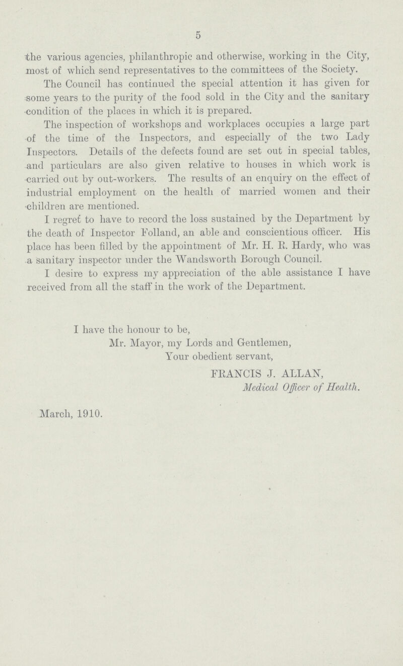 5 the various agencies, philanthropic and otherwise, working in the City, most of which send representatives to the committees of the Society. The Council has continued the special attention it has given for some years to the purity of the food sold in the City and the sanitary condition of the places in which it is prepared. The inspection of workshops and workplaces occupies a large part of the time of the Inspectors, and especially of the two Lady Inspectors. Details of the defects found are set out in special tables, and particulars are also given relative to houses in which work is carried out by out-workers. The results of an enquiry on the effect of industrial employment on the health of married women and their children are mentioned. I regret to have to record the loss sustained by the Department by the death of Inspector Folland, an able and conscientious officer. His place has been filled by the appointment of Mr. H. E. Hardy, who was a sanitary inspector under the Wandsworth Borough Council. I desire to express my appreciation of the able assistance I have received from all the staff in the work of the Department. I have the honour to be, Mr. Mayor, my Lords and Gentlemen, Your obedient servant, FRANCIS J. ALLAN, Medical Officer of Health. March, 1910.