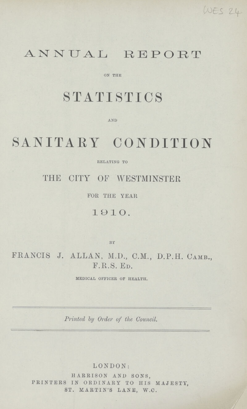 WES 24 ANNUAL REPORT ON THE STATISTICS AND SANITARY CONDITION RELATING TO THE CITY OF WESTMINSTER FOE THE YEAR 1910. BY FRANCIS J. ALLAN, M.D., C.M., D.P.H. (JAMB., F.R.S. ED. MEDICAL OFFICER OF HEALTH. Printed by Order of the Council. LONDON: HARRISON AND SONS, PRINTERS IN ORDINARY TO HIS MAJESTY, ST. MARTIN'S LANE, W.C.