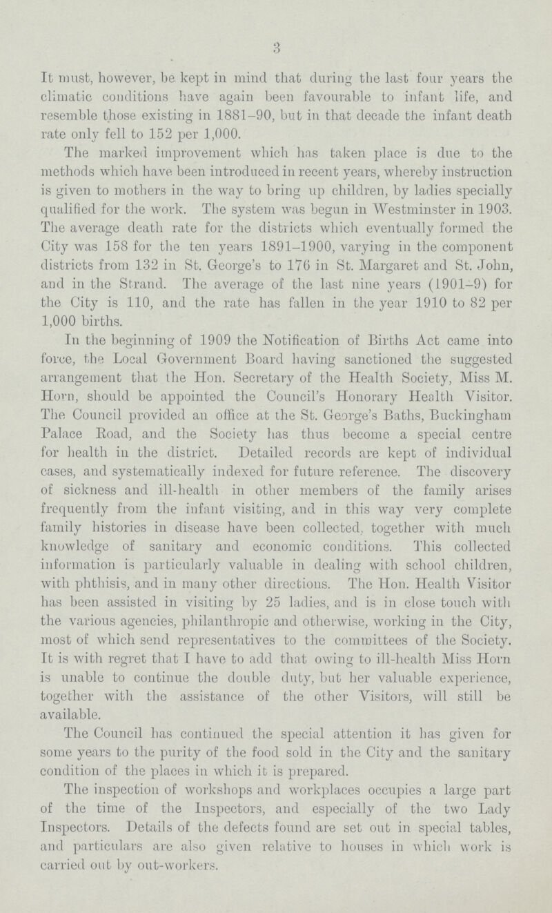 3 It must, however, be kept in mind that during the last four years the climatic conditions have again been favourable to infant life, and resemble those existing in 1881-90, but in that decade the infant death rate only fell to 152 per 1,000. The marked improvement which has taken place is due to the methods which have been introduced in recent years, whereby instruction is given to mothers in the way to bring up children, by ladies specially qualified for the work. The system was begun in Westminster in 1903. The average death rate for the districts which eventually formed the City was 158 for the ten years 1891-1900, varying in the component districts from 132 in St. George's to 176 in St. Margaret and St. John, and in the Strand. The average of the last nine years (1901-9) for the City is 110, and the rate has fallen in the year 1910 to 82 per 1,000 births. In the beginning of 1909 the Notification of Births Act came into force, the Local Government Board having sanctioned the suggested arrangement that the Hon. Secretary of the Health Society, Miss M. Horn, should be appointed the Council's Honorary Health Visitor. The Council provided an office at the St. George's Baths, Buckingham Palace Road, and the Society has thus become a special centre for health in the district. Detailed records are kept of individual cases, and systematically indexed for future reference. The discovery of sickness and ill-health in other members of the family arises frequently from the infant visiting, and in this way very complete family histories in disease have been collected, together with much knowledge of sanitary and economic conditions. This collected information is particularly valuable in dealing with school children, with phthisis, and in many other directions. The Hon. Health Visitor has been assisted in visiting by 25 ladies, and is in close touch with the various agencies, philanthropic and otherwise, working in the City, most of which send representatives to the committees of the Society. It is with regret that I have to add that owing to ill-health Miss Horn is unable to continue the double duty, but her valuable experience, together with the assistance of the other Visitors, will still be available. The Council has continued the special attention it has given for some years to the purity of the food sold in the City and the sanitary condition of the places in which it is prepared. The inspection of workshops and workplaces occupies a large part of the time of the Inspectors, and especially of the two Lady Inspectors. Details of the defects found are set out in special tables, and particulars are also given relative to houses in which work is carried out by out-workers.