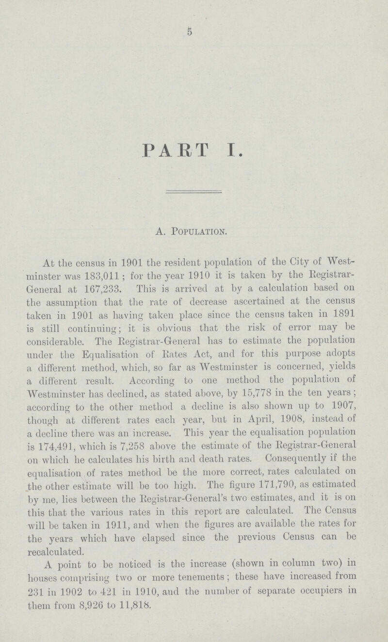 5 PART I. A. Population. At the census in 1901 the resident population of the City of West minster was 183,011; for the year 1910 it is taken by the Registrar General at 167,233. This is arrived at by a calculation based on the assumption that the rate of decrease ascertained at the census taken in 1901 as having taken place since the census taken in 1891 is still continuing; it is obvious that the risk of error may be considerable. The Registrar-General has to estimate the population under the Equalisation of Rates Act, and for this purpose adopts a different method, which, so far as Westminster is concerned, yields a different result. According to one method the population of Westminster has declined, as stated above, by 15,778 in the ten years ; according to the other method a decline is also shown up to 1907, though at different rates each year, but in April, 1908, instead of a decline there was an increase. This year the equalisation population is 174,491, which is 7,258 above the estimate of the Registrar-General on which he calculates his birth and death rates. Consequently if the equalisation of rates method be the more correct, rates calculated on the other estimate will be too high. The figure 171,790, as estimated by me, lies between the Registrar-General's two estimates, and it is on this that the various rates in this report are calculated. The Census will be taken in 1911, and when the figures are available the rates for the years which have elapsed since the previous Census can be recalculated. A point to be noticed is the increase (shown in column two) in houses comprising two or more tenements; these have increased from 231 in 1902 to 421 in 1910, and the number of separate occupiers in them from 8,926 to 11,818.