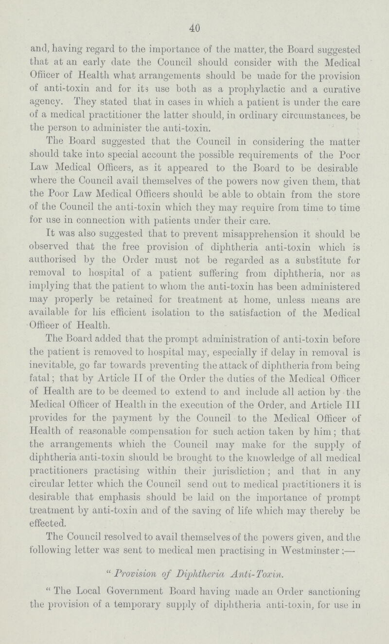 40 and, having regard to the importance of the matter, the Board suggested that at an early date the Council should consider with the Medical Officer of Health what arrangements should be made for the provision of anti-toxin and for its use both as a prophylactic and a curative agency. They stated that in cases in which a patient is under the care of a medical practitioner the latter should, in ordinary circumstances, be the person to administer the anti-toxin. The Board suggested that the Council in considering the matter should take into special account the possible requirements of the Poor Law Medical Officers, as it appeared to the Board to be desirable where the Council avail themselves of the powers now given them, that the Poor Law Medical Officers should be able to obtain from the store of the Council the anti-toxin which they may require from time to time for use in connection with patients under their care. It was also suggested that to prevent misapprehension it should be observed that the free provision of diphtheria anti-toxin which is authorised by the Order must not be regarded as a substitute for removal to hospital of a patient suffering from diphtheria, nor as implying that the patient to whom the anti-toxin has been administered may properly be retained for treatment at home, unless means are available for his efficient isolation to the satisfaction of the Medical Officer of Health. The Board added that the prompt administration of anti-toxin before the patient is removed to hospital may, especially if delay in removal is inevitable, go far towards preventing the attack of diphtheria from being fatal; that by Article II of the Order the duties of the Medical Officer of Health are to be deemed to extend to and include all action by the Medical Officer of Health in the execution of the Order, and Article III provides for the payment by the Council to the Medical Officer of Health of reasonable compensation for such action taken by him; that the arrangements which the Council may make for the supply of diphtheria anti-toxin should be brought to the knowledge of all medical practitioners practising within their jurisdiction; and that in any circular letter which the Council send out to medical practitioners it is desirable that emphasis should be laid on the importance of prompt treatment by anti-toxin and of the saving of life which may thereby be effected. The Council resolved to avail themselves of the powers given, and the following letter was sent to medical men practising in Westminster:—- Provision of Diphtheria Anti-Toxin. The Local Government Board having made an Order sanctioning the provision of a temporary supply of diphtheria anti-toxin, for use in