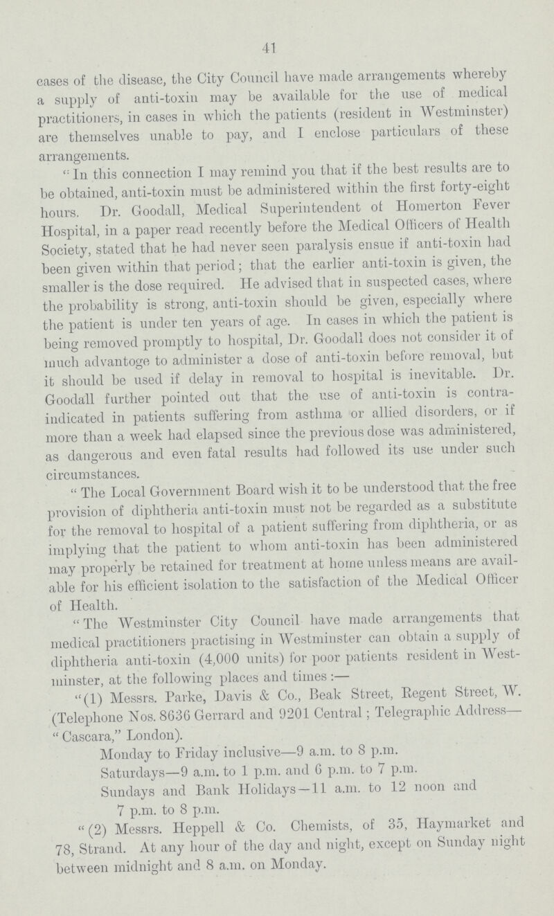 41 cases of the disease, the City Council have made arrangements whereby a supply of anti-toxin may be available for the use of medical practitioners, in cases in which the patients (resident in Westminster) are themselves unable to pay, and I enclose particulars of these arrangements. In this connection I may remind you that if the best results are to be obtained, anti-toxin must be administered within the first forty-eight hours. Dr. Goodall, Medical Superintendent ol Homerton Fever Hospital, in a paper read recently before the Medical Officers of Health Society, stated that he had never seen paralysis ensue if anti-toxin had been given within that period; that the earlier anti-toxin is given, the smaller is the dose required. He advised that in suspected cases, where the probability is strong, anti-toxin should be given, especially where the patient is under ten years of age. In cases in which the patient is being removed promptly to hospital, Dr. Goodall does not consider it of much advantage to administer a dose of anti-toxin before removal, but it should be used if delay in removal to hospital is inevitable. Dr. Goodall further pointed out that the use of anti-toxin is contra indicated in patients suffering from asthma or allied disorders, or if more than a week had elapsed since the previous dose was administered, as dangerous and even fatal results had followed its use under such circumstances. The Local Government Board wish it to be understood that the free provision of diphtheria anti-toxin must not be regarded as a substitute for the removal to hospital of a patient suffering from diphtheria, or as implying that the patient to whom anti-toxin has been administered may properly be retained for treatment at home unless means are avail able for his efficient isolation to the satisfaction of the Medical Officer of Health. The Westminster City Council have made arrangements that medical practitioners practising in Westminster can obtain a supply of diphtheria anti-toxin (4,000 units) for poor patients resident in West minster, at the following places and times :— (1) Messrs. Parke, Davis & Co., Beak Street, Kegent Street, W. (Telephone Nos. 8636 Gerrard and 9201 Central; Telegraphic Address— Cascara,London). Monday to Friday inclusive—9 a.m. to 8 p.m. Saturdays—9 a.m. to 1 p.m. and 6 p.m. to 7 p.m. Sundays and Bank Holidays —11 a.m. to 12 noon and 7 p.m. to 8 p.m. (2) Messrs. Heppell & Co. Chemists, of 35, Hayniarket and 78, Strand. At any hour of the day and night, except on Sunday night between midnight and 8 a.m. on Monday.