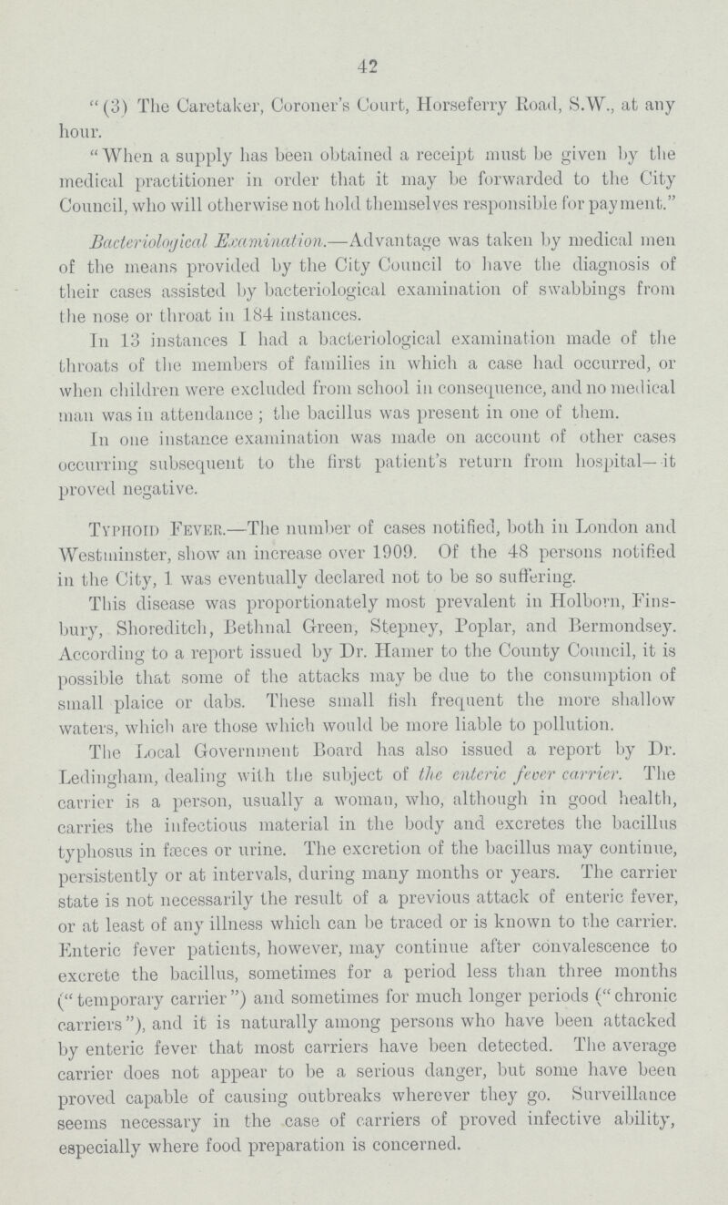 42 (3) The Caretaker, Coroner's Court, Horseferry Road, S.W., at any hour. When a supply has been obtained a receipt must be given by the medical practitioner in order that it may be forwarded to the City Council, who will otherwise not hold themselves responsible for payment. Bacteriological Examination.—Advantage was taken by medical men of the means provided by the City Council to have the diagnosis of their cases assisted by bacteriological examination of swabbings from the nose or throat in 184 instances. In 13 instances I had a bacteriological examination made of the throats of the members of families in which a case had occurred, or when children were excluded from school in consequence, and no medical man was in attendance; the bacillus was present in one of them. In one instance examination was made on account of other cases occurring subsequent to the first patient's return from hospital—it proved negative. Typhoid Fever.—The number of cases notified, both in London and Westminster, show an increase over 1909. Of the 48 persons notified in the City, 1 was eventually declared not to be so suffering. This disease was proportionately most prevalent in Holborn, Fins bury, Shoreditch, Bethnal Green, Stepney, Poplar, and Bermondsey. According to a report issued by Dr. Hamer to the County Council, it is possible that some of the attacks may be due to the consumption of small plaice or dabs. These small fish frequent the more shallow waters, which are those which would be more liable to pollution. The Local Government Board has also issued a report by Dr. Ledingham, dealing with the subject of the enteric fever carrier. The carrier is a person, usually a woman, who, although in good health, carries the infectious material in the body and excretes the bacillus typhosus in fæces or urine. The excretion of the bacillus may continue, persistently or at intervals, during many months or years. The carrier state is not necessarily the result of a previous attack of enteric fever, or at least of any illness which can be traced or is known to the carrier. Fnteric fever patients, however, may continue after convalescence to excrete the bacillus, sometimes for a period less than three months (temporary carrier) and sometimes for much longer periods (chronic carriers), and it is naturally among persons who have been attacked by enteric fever that most carriers have been detected. The average carrier does not appear to be a serious danger, but some have been proved capable of causing outbreaks wherever they go. Surveillance seems necessary in the case of carriers of proved infective ability, especially where food preparation is concerned.