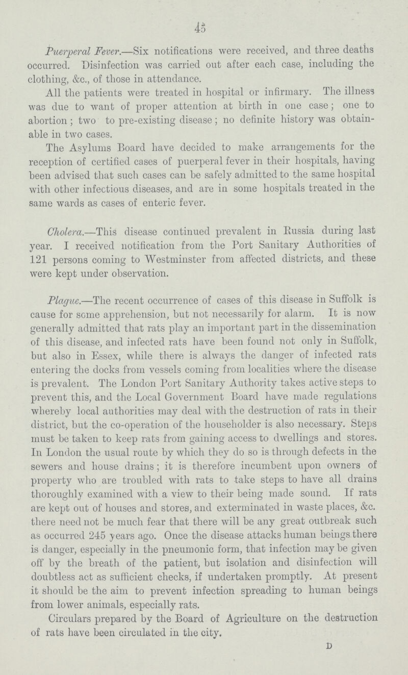 45 Puerperal Fever.—Six notifications were received, and three deaths occurred. Disinfection was carried out after each case, including the clothing, &c., of those in attendance. All the patients were treated in hospital or infirmary. The illness was due to want of proper attention at birth in one case; one to abortion; two to pre-existing disease; no definite history was obtain able in two cases. The Asylums Board have decided to make arrangements for the reception of certified cases of puerperal fever in their hospitals, having been advised that such cases can be safely admitted to the same hospital with other infectious diseases, and are in some hospitals treated in the same wards as cases of enteric fever. Cholera.—This disease continued prevalent in Russia during last year. I received notification from the Port Sanitary Authorities of 121 persons coming to Westminster from affected districts, and these were kept under observation. Plague.—The recent occurrence of cases of this disease in Suffolk is cause for some apprehension, but not necessarily for alarm. It is now generally admitted that rats play an important part in the dissemination of this disease, and infected rats have been found not only in Suffolk, but also in Essex, while there is always the danger of infected rats entering the docks from vessels coming from localities where the disease is prevalent. The London Port Sanitary Authority takes active steps to prevent this, and the Local Government Board have made regulations whereby local authorities may deal with the destruction of rats in their district, but the co-operation of the householder is also necessary. Steps must be taken to keep rats from gaining access to dwellings and stores. In London the usual route by which they do so is through defects in the sewers and house drains; it is therefore incumbent upon owners of property who are troubled with rats to take steps to have all drains thoroughly examined with a view to their being made sound. If rats are kept out of houses and stores, and exterminated in waste places, &c. there need not be much fear that there will be any great outbreak such as occurred 245 years ago. Once the disease attacks human beings there is danger, especially in the pneumonic form, that infection may be given off by the breath of the patient, but isolation and disinfection will doubtless act as sufficient checks, if undertaken promptly. At present it should be the aim to prevent infection spreading to human beings from lower animals, especially rats. Circulars prepared by the Board of Agriculture on the destruction of rats have been circulated in the city. D