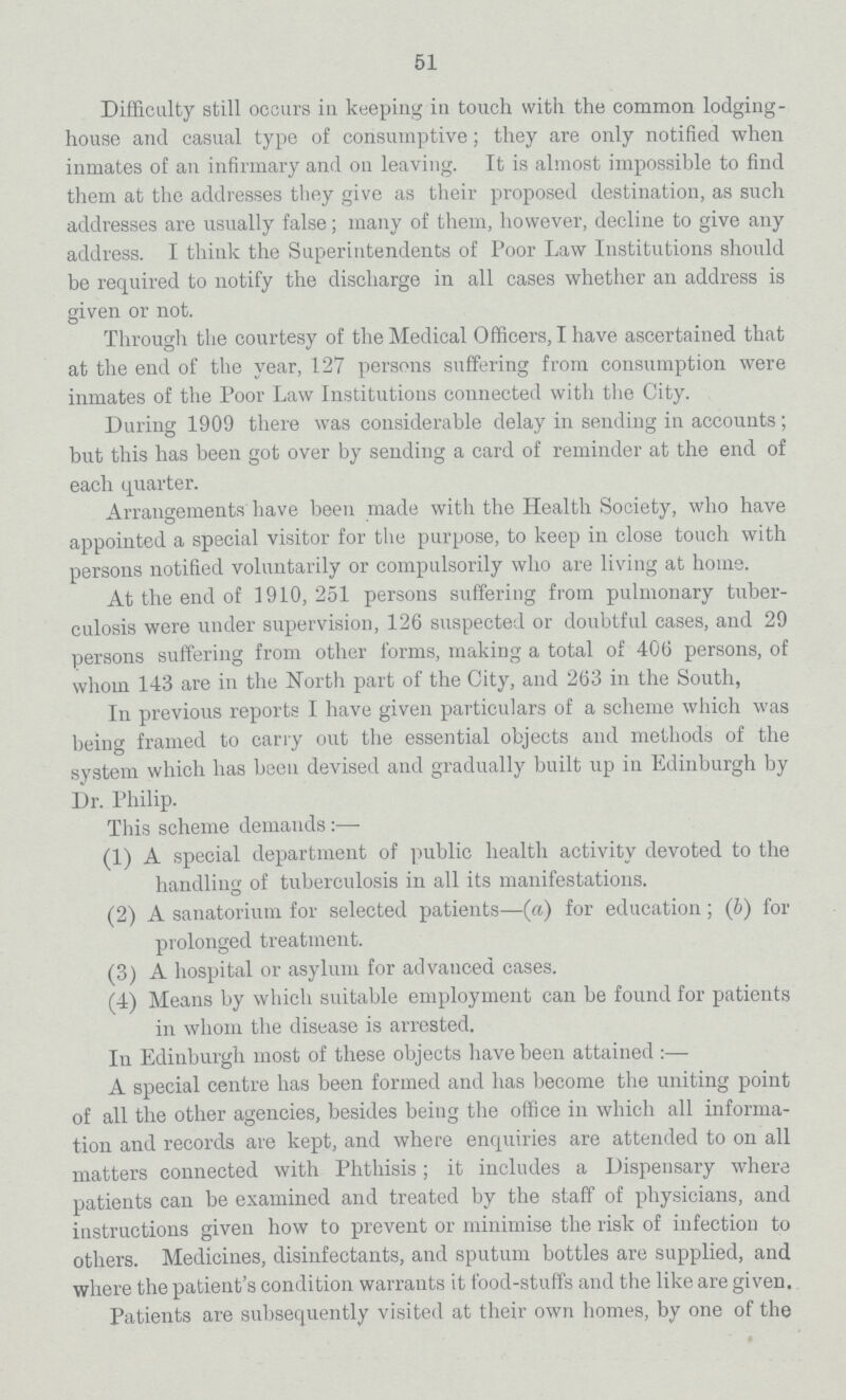51 Difficulty still occurs in keeping in touch with the common lodging house and casual type of consumptive; they are only notified when inmates of an infirmary and on leaving. It is almost impossible to find them at the addresses they give as their proposed destination, as such addresses are usually false; many of them, however, decline to give any address. I think the Superintendents of Poor Law Institutions should be required to notify the discharge in all cases whether an address is given or not. Through the courtesy of the Medical Officers, I have ascertained that at the end of the year, 127 persons suffering from consumption were inmates of the Poor Law Institutions connected with the City. During 1909 there was considerable delay in sending in accounts; but this has been got over by sending a card of reminder at the end of each quarter. Arrangements have been made with the Health Society, who have appointed a special visitor for the purpose, to keep in close touch with persons notified voluntarily or compulsorily who are living at home. At the end of 1910,251 persons suffering from pulmonary tuber culosis were under supervision, 126 suspected or doubtful cases, and 29 persons suffering from other forms, making a total of 406 persons, of whom 143 are in the North part of the City, and 263 in the South, In previous reports I have given particulars of a scheme which was being framed to carry out the essential objects and methods of the system which has been devised and gradually built up in Edinburgh by Dr. Philip. This scheme demands:— (1) A special department of public health activity devoted to the handling of tuberculosis in all its manifestations. (2) A sanatorium for selected patients—(a) for education; (b) for prolonged treatment. (3) A hospital or asylum for advanced cases. (4) Means by which suitable employment can be found for patients in whom the disease is arrested. In Edinburgh most of these objects have been attained:— A special centre has been formed and has become the uniting point of all the other agencies, besides being the office in which all informa tion and records are kept, and where enquiries are attended to on all matters connected with Phthisis; it includes a Dispensary where patients can be examined and treated by the staff of physicians, and instructions given how to prevent or minimise the risk of infection to others. Medicines, disinfectants, and sputum bottles are supplied, and where the patient's condition warrants it food-stuffs and the like are given. Patients are subsequently visited at their own homes, by one of the