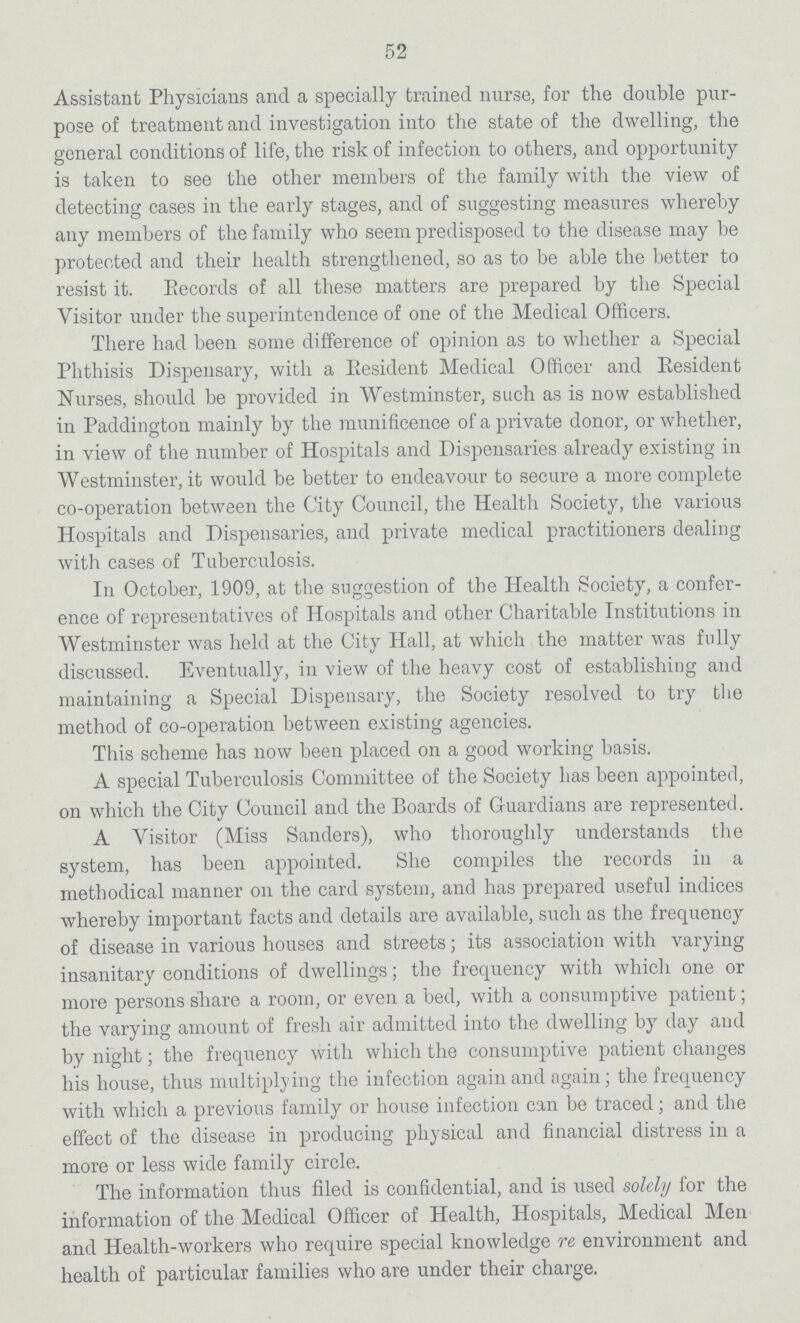 52 Assistant Physicians and a specially trained nurse, for the double pur pose of treatment and investigation into the state of the dwelling, the general conditions of life, the risk of infection to others, and opportunity is taken to see the other members of the family with the view of detecting cases in the early stages, and of suggesting measures whereby any members of the family who seem predisposed to the disease may be protected and their health strengthened, so as to be able the better to resist it. Records of all these matters are prepared by the Special Visitor under the superintendence of one of the Medical Officers. There had been some difference of opinion as to whether a Special Phthisis Dispensary, with a Eesident Medical Officer and Resident Nurses, should be provided in Westminster, such as is now established in Paddington mainly by the munificence of a private donor, or whether, in view of the number of Hospitals and Dispensaries already existing in Westminster, it would be better to endeavour to secure a more complete co-operation between the City Council, the Health Society, the various Hospitals and Dispensaries, and private medical practitioners dealing with cases of Tuberculosis. In October, 1909, at the suggestion of the Health Society, a confer ence of representatives of Hospitals and other Charitable Institutions in Westminster was held at the City Hall, at which the matter was fully discussed. Eventually, in view of the heavy cost of establishing and maintaining a Special Dispensary, the Society resolved to try the method of co-operation between existing agencies. This scheme has now been placed on a good working basis. A special Tuberculosis Committee of the Society has been appointed, on which the City Council and the Boards of Guardians are represented. A Visitor (Miss Sanders), who thoroughly understands the system, has been appointed. She compiles the records in a methodical manner on the card system, and has prepared useful indices whereby important facts and details are available, such as the frequency of disease in various houses and streets; its association with varying insanitary conditions of dwellings; the frequency with which one or more persons share a room, or even a bed, with a consumptive patient; the varying amount of fresh air admitted into the dwelling by day and by night; the frequency with which the consumptive patient changes his house, thus multiplying the infection again and again; the frequency with which a previous family or house infection can be traced; and the effect of the disease in producing physical and financial distress in a more or less wide family circle. The information thus filed is confidential, and is used solely for the information of the Medical Officer of Health, Hospitals, Medical Men and Health-workers who require special knowledge re environment and health of particular families who are under their charge.