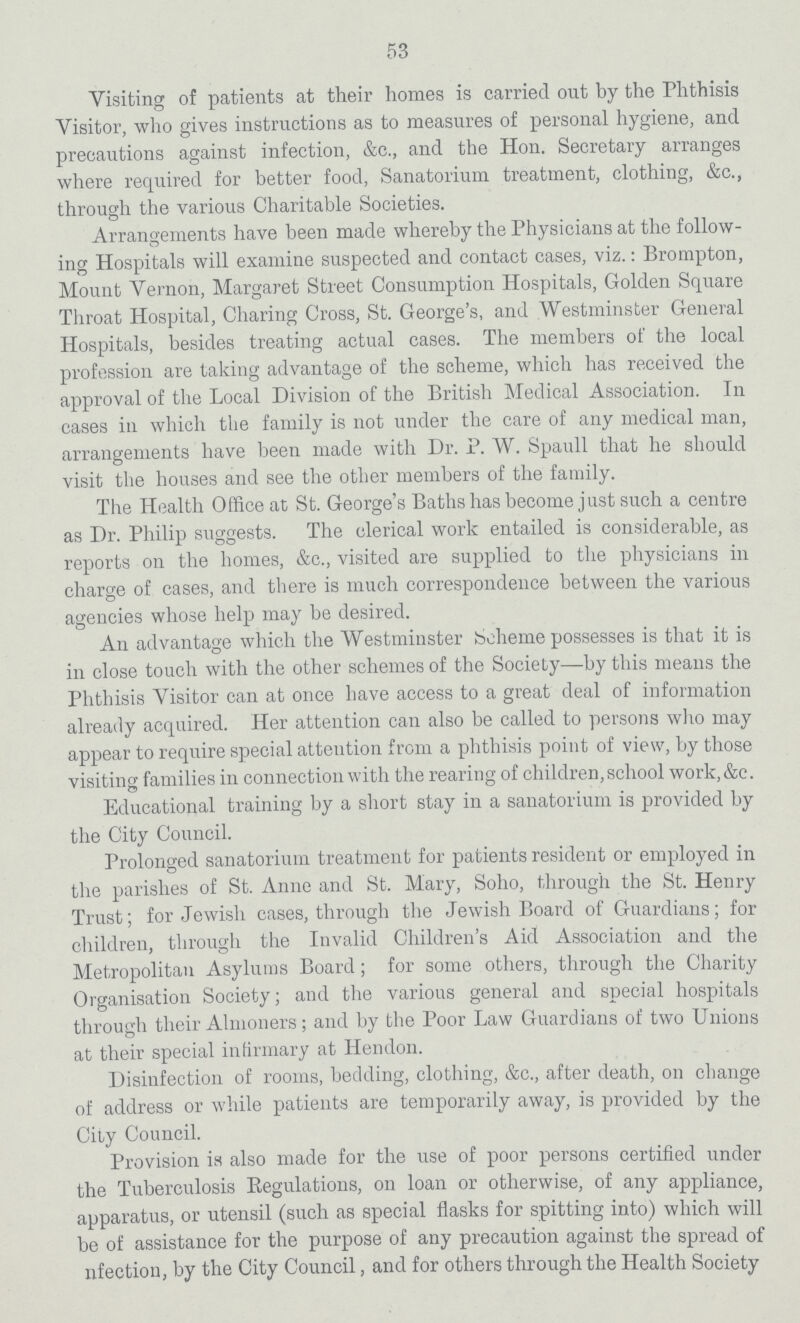 53 Visiting of patients at their homes is carried out by the Phthisis Visitor, who gives instructions as to measures of personal hygiene, and precautions against infection, &c., and the Hon. Secretary arranges where required for better food, Sanatorium treatment, clothing, &c., through the various Charitable Societies. Arrangements have been made whereby the Physicians at the follow ing Hospitals will examine suspected and contact cases, viz.: Brompton, Mount Vernon, Margaret Street Consumption Hospitals, Golden Square Throat Hospital, Charing Cross, St. George's, and Westminster General Hospitals, besides treating actual cases. The members of the local profession are taking advantage of the scheme, which has received the approval of the Local Division of the British Medical Association. In cases in which the family is not under the care of any medical man, arrangements have been made with Dr. P. W. Spaull that he should visit the houses and see the other members of the family. The Health Office at St. George's Baths has become just such a centre as Dr. Philip suggests. The clerical work entailed is considerable, as reports on the homes, &c., visited are supplied to the physicians in charge of cases, and there is much correspondence between the various agencies whose help may be desired. An advantage which the Westminster Scheme possesses is that it is in close touch with the other schemes of the Society—by this means the Phthisis Visitor can at once have access to a great deal of information already acquired. Her attention can also be called to persons who may appear to require special attention from a phthisis point of view, by those visiting families in connection with the rearing of children, school work, &c. Educational training by a short stay in a sanatorium is provided by the City Council. Prolonged sanatorium treatment for patients resident or employed in the parishes of St. Anne and St. Mary, Soho, through the St. Henry Trust; for Jewish cases, through the Jewish Board of Guardians; for children, through the Invalid Children's Aid Association and the Metropolitan Asylums Board; for some others, through the Charity Organisation Society; and the various general and special hospitals through their Almoners; and by the Poor Law Guardians of two Unions at their special infirmary at Hendon. Disinfection of rooms, bedding, clothing, &c., after death, on change of address or while patients are temporarily away, is provided by the City Council. Provision is also made for the use of poor persons certified under the Tuberculosis Regulations, on loan or otherwise, of any appliance, apparatus, or utensil (such as special flasks for spitting into) which will be of assistance for the purpose of any precaution against the spread of nfection, by the City Council, and for others through the Health Society