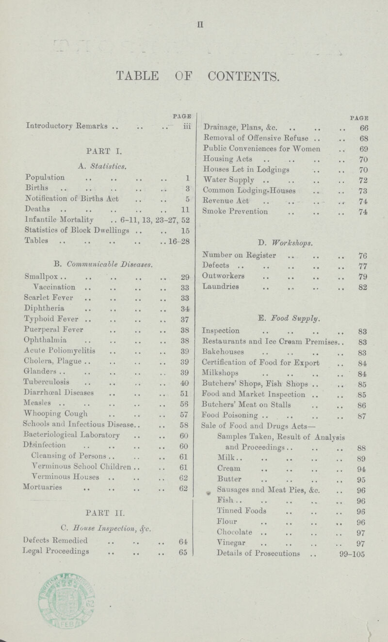 II TABLE OF CONTENTS. page page Introductory Remarks iii Drainage, Plans, &c 66 Removal of Offensive Refuse 68 PART I Public Conveniences for Women 69 Housing Acts 70 A. Statistics. Houses Let in Lodgings 70 Population 1 Water Supply 72 Births 3 Common Lodging-Houses 73 Notification of Births Act 5 Revenue Act 74 Deaths 11 Smoke Prevention 74 Infantile Mortality 6-11, 13, 23-27, 52 Statistics of Block Dwellings 15 Tables 16-28 D. Workshops. Number on Register 76 B. Communicable Diseases. Defects 77 Smallpox 29 Outworkers 79 Vaccination 33 Laundries 82 Scarlet Fever 33 Diphtheria 34 Typhoid Fever 37 E. Food Supply. Puerperal Fever 38 Inspection 83 Ophthalmia 38 Restaurants and Ice Cream Premises 83 Acute Poliomyelitis 39 Bakehouses 83 Cholera, Plague 39 Certification of Food for Export 84 Glanders 39 Milk shops 84 Tuberculosis 40 Butchers' Shops, Fish Shops 85 Diarrhœal Diseases 51 Food and Market Inspection 85 Measles 56 Butchers' Meat on Stalls 86 Whooping Cough 57 Food Poisoning 87 Schools and Infectious Disease. 58 Sale of Food and Drugs Acts— Bacteriological Laboratory 60 Samples Taken, Result of Analysis Disinfection 60 and Proceedings. 88 Cleansing of Persons 61 Milk. 89 Verminous School Children 61 Cream 94 Verminous Houses 62 Butter 95 Mortuaries 62 Sausages and Meat Pies, &c. 96 Fish 96 PART II Tinned Foods 96 Flour 96 C. Bouse Inspection, &c. Chocolate 97 Defects Remedied 64 Vinegar 97 Legal Proceedings 65 Details of Prosecutions 99-105