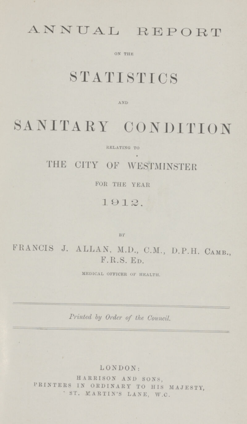 ANNUAL REPORT on the STATISTICS and SANITARY CONDITION relating to THE CITY OF WESTMINSTER FOR THE YEAR 1912. By FRANCIS J. ALLAN, M.D., C.M., D.P.H. Camb., F.R.S. Ed. medical officer of health. Printed by Order of the Council. LONDON: HARRISON AND SONS, PRINTERS IN ORDINARY TO HIS MAJESTY, ST. MARTIN'S LANE, W.C.