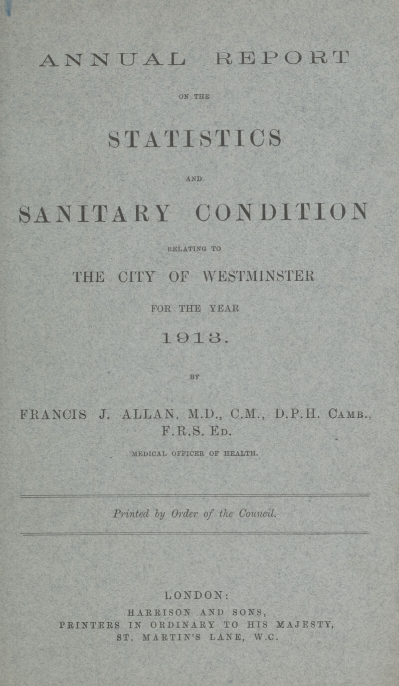 ANNUAL REPORT on the STATISTICS and SANITARY CONDITION relating to THE CITY OF WESTMINSTER FOR THE YEAR 1913. BY FRANCIS J. ALLAN, M.D., C.M., D.P.H. Camb., F.R.S. ED. medical officer of health. Printed by Order of the Council. LONDON: HARRISON AND SONS, PRINTERS IN ORDINARY TO HIS MAJESTY, ST. MARTIN'S LANE, W.C.